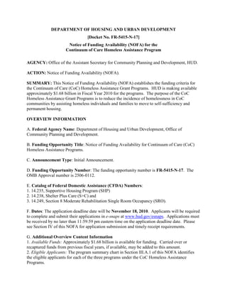 DEPARTMENT OF HOUSING AND URBAN DEVELOPMENT
                                 [Docket No. FR-5415-N-17]
                      Notice of Funding Availability (NOFA) for the
                     Continuum of Care Homeless Assistance Program

AGENCY: Office of the Assistant Secretary for Community Planning and Development, HUD.

ACTION: Notice of Funding Availability (NOFA).

SUMMARY: This Notice of Funding Availability (NOFA) establishes the funding criteria for
the Continuum of Care (CoC) Homeless Assistance Grant Programs. HUD is making available
approximately $1.68 billion in Fiscal Year 2010 for the programs. The purpose of the CoC
Homeless Assistance Grant Programs is to reduce the incidence of homelessness in CoC
communities by assisting homeless individuals and families to move to self-sufficiency and
permanent housing.

OVERVIEW INFORMATION

A. Federal Agency Name: Department of Housing and Urban Development, Office of
Community Planning and Development.

B. Funding Opportunity Title: Notice of Funding Availability for Continuum of Care (CoC)
Homeless Assistance Programs.

C. Announcement Type: Initial Announcement.

D. Funding Opportunity Number: The funding opportunity number is FR-5415-N-17. The
OMB Approval number is 2506-0112.

E. Catalog of Federal Domestic Assistance (CFDA) Numbers:
1. 14.235, Supportive Housing Program (SHP)
2. 14.238, Shelter Plus Care (S+C) and
3. 14.249, Section 8 Moderate Rehabilitation Single Room Occupancy (SRO).

F. Dates: The application deadline date will be November 18, 2010. Applicants will be required
to complete and submit their applications in e-snaps at www.hud.gov/esnaps. Applications must
be received by no later than 11:59:59 pm eastern time on the application deadline date. Please
see Section IV of this NOFA for application submission and timely receipt requirements.

G. Additional Overview Content Information
1. Available Funds: Approximately $1.68 billion is available for funding. Carried over or
recaptured funds from previous fiscal years, if available, may be added to this amount.
2. Eligible Applicants: The program summary chart in Section III.A.1 of this NOFA identifies
the eligible applicants for each of the three programs under the CoC Homeless Assistance
Programs.
 