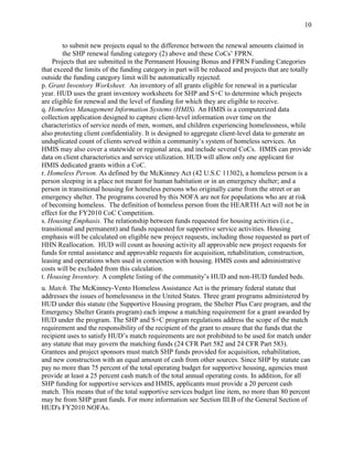 10


        to submit new projects equal to the difference between the renewal amounts claimed in
        the SHP renewal funding category (2) above and these CoCs’ FPRN.
    Projects that are submitted in the Permanent Housing Bonus and FPRN Funding Categories
that exceed the limits of the funding category in part will be reduced and projects that are totally
outside the funding category limit will be automatically rejected.
p. Grant Inventory Worksheet. An inventory of all grants eligible for renewal in a particular
year. HUD uses the grant inventory worksheets for SHP and S+C to determine which projects
are eligible for renewal and the level of funding for which they are eligible to receive.
q. Homeless Management Information Systems (HMIS). An HMIS is a computerized data
collection application designed to capture client-level information over time on the
characteristics of service needs of men, women, and children experiencing homelessness, while
also protecting client confidentiality. It is designed to aggregate client-level data to generate an
unduplicated count of clients served within a community’s system of homeless services. An
HMIS may also cover a statewide or regional area, and include several CoCs. HMIS can provide
data on client characteristics and service utilization. HUD will allow only one applicant for
HMIS dedicated grants within a CoC.
r. Homeless Person. As defined by the McKinney Act (42 U.S.C 11302), a homeless person is a
person sleeping in a place not meant for human habitation or in an emergency shelter; and a
person in transitional housing for homeless persons who originally came from the street or an
emergency shelter. The programs covered by this NOFA are not for populations who are at risk
of becoming homeless. The definition of homeless person from the HEARTH Act will not be in
effect for the FY2010 CoC Competition.
s. Housing Emphasis. The relationship between funds requested for housing activities (i.e.,
transitional and permanent) and funds requested for supportive service activities. Housing
emphasis will be calculated on eligible new project requests, including those requested as part of
HHN Reallocation. HUD will count as housing activity all approvable new project requests for
funds for rental assistance and approvable requests for acquisition, rehabilitation, construction,
leasing and operations when used in connection with housing. HMIS costs and administrative
costs will be excluded from this calculation.
t. Housing Inventory. A complete listing of the community’s HUD and non-HUD funded beds.
u. Match. The McKinney-Vento Homeless Assistance Act is the primary federal statute that
addresses the issues of homelessness in the United States. Three grant programs administered by
HUD under this statute (the Supportive Housing program, the Shelter Plus Care program, and the
Emergency Shelter Grants program) each impose a matching requirement for a grant awarded by
HUD under the program. The SHP and S+C program regulations address the scope of the match
requirement and the responsibility of the recipient of the grant to ensure that the funds that the
recipient uses to satisfy HUD’s match requirements are not prohibited to be used for match under
any statute that may govern the matching funds (24 CFR Part 582 and 24 CFR Part 583).
Grantees and project sponsors must match SHP funds provided for acquisition, rehabilitation,
and new construction with an equal amount of cash from other sources. Since SHP by statute can
pay no more than 75 percent of the total operating budget for supportive housing, agencies must
provide at least a 25 percent cash match of the total annual operating costs. In addition, for all
SHP funding for supportive services and HMIS, applicants must provide a 20 percent cash
match. This means that of the total supportive services budget line item, no more than 80 percent
may be from SHP grant funds. For more information see Section III.B of the General Section of
HUD's FY2010 NOFAs.
 