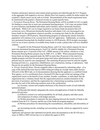 11


Grantees and project sponsors must match rental assistance provided through the S+C Program
in the aggregate with supportive services. Shelter Plus Care requires a dollar for dollar match; the
recipient’s match source can be cash or in kind. Documentation of the match requirement must
be maintained in the grantee’s financial records on a grant-specific basis.
v. Permanent Housing Bonus. The Permanent Housing Bonus will be available to CoCs to apply
for funding to create one or more new permanent housing projects. CoCs may use project funds
to serve homeless and disabled individuals and/or families, and/or chronically homeless
individuals. While CoCs are no longer required to use bonus funds for projects that will
exclusively serve 100 percent chronically homeless individuals, CoCs are encouraged to use
bonus funds for this population whenever possible, as creating new beds for the chronically
homeless remains a HUD priority. Demonstrating progress in reducing the chronic homeless
population will continue to be a scored item in the CoC application. Additionally, as creating
new permanent housing beds for disabled veterans is a HUD priority, HUD strongly encourages
CoCs to use at least a portion of available bonus funds to create a project that will serve disabled
veterans.
        To qualify for the Permanent Housing Bonus, each CoC must submit requests for one or
more new permanent housing projects. Each CoC shall be eligible for a Permanent Housing
Bonus amount up to 15 percent of the CoC’s PPRN amount or $6 million, whichever is less.
Permanent Housing Bonus projects may be SHP, S+C, or SRO. Where permanent housing
bonus funds are being requested under the SHP no more than 20 percent of the total of its
eligible program activities for each grant (grant total minus administration costs up to five
percent) may be used for case management. The remaining 80 percent must be used for eligible
housing activities (i.e., acquisition, rehabilitation, new construction, leasing, or operations). Safe
Havens do not qualify for the Permanent Housing Bonus.
w. Private Nonprofit Status. Private nonprofit status is documented by submitting either: (1) a
copy of the Internal Revenue Service (IRS) ruling providing tax-exempt status under Section
501(c)(3) of the IRS Code; or (2) documentation showing that the applicant is a certified United
Way agency; or (3) a certification from a licensed CPA that no part of the net earnings of the
organization inures to the benefit of any member, founder, contributor, or individual; that the
organization has a voluntary board; that the organization practices nondiscrimination in the
provision of assistance; and that the organization has a functioning accounting system that
provides for each of the following (mention each in the certification):
        (a) Accurate, current and complete disclosure of the financial results of each federally
sponsored project.
        (b) Records that identify adequately the source and application of funds for federally
sponsored activities.
        (c) Effective control over and accountability for all funds, property and other assets.
        (d) Comparison of outlays with budget amounts.
        (e) Written procedures to minimize the time elapsing between the transfer of funds to the
recipient from the U.S. Treasury and the use of the funds for program purposes.
        (f) Written procedures for determining the reasonableness, allocability and allowability of
costs.
        (g) Accounting records, including cost accounting records, which are supported by source
documentation.
Applicants and sponsors that submitted non-profit status documentation to the SF-424 into e-
snaps in 2008 or 2009 will not have to re-submit this again in 2010.
 