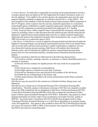 12


x. Project Sponsor. An entity that is responsible for carrying out the proposed project activities.
A project sponsor does not submit an SF-424 (Application for Federal Assistance), unless it is
also the applicant. To be eligible to be a project sponsor, the organization must meet the same
program eligibility standards as applicants, as outlined in Section III.A.1 of this NOFA. The
only exception to this standard is under the Sponsor-based rental assistance (SRA) component of
the S+C Program, where a sponsor must be a private, nonprofit organization or a community
mental health agency established as a public nonprofit organization; therefore, eligible project
sponsors for this component are statutorily precluded from applying for S+C funding.
y. Public Nonprofit Status. Public nonprofit status is documented for community mental health
centers by including a letter or other document from the authorized state official stating that the
applicant is organized and in good standing under state law as a public nonprofit organization.
Applicants and sponsors that submitted non-profit status documentation into e-snaps in 2008 or
2009 will not have to re-submit this again in 2010.
z. Safe Haven. A Safe Haven is a form of supportive housing funded and administered under the
Supportive Housing Program serving hard-to-reach homeless persons with severe mental illness
who are on the streets and have been unwilling or unable to participate in supportive services.
Any chronically homeless persons entering a Safe Haven will maintain their chronically
homeless status, and will therefore be eligible for entrance into permanent housing bonus
projects that serve the chronically homeless, including renewal Samaritan Housing Initiative
projects.
All projects classified as Safe Havens (SH) must have the following characteristics:
     (1) Located in a facility, meaning a structure, or structures, or clearly identifiable portion of a
structure or structures;
     (2) Provide 24-hour residence for eligible persons who may reside for an unspecified
duration;
     (3) Provide private or semiprivate accommodations;
     (4) Overnight capacity is limited to no more than 25 persons;
     (5) Provide low-demand services and referrals for the residents of the safe haven;
     (6) Prohibit the use of illegal drugs in the facility; and,
     (7) Must target homeless individuals with serious and persistent mental illness, primarily
from the streets.
Safe Havens may also provide for the common use of kitchen facilities, dining rooms, and
bathrooms.
Safe Havens are no longer given Transitional Housing (TH) or Permanent Housing (PH)
classifications. Therefore, grantees with projects renewing in 2010 that were originally awarded
prior to the 2008 competition that are designated as Safe Haven-Transitional Housing (SH-TH)
or Safe-Haven Permanent Housing (SH-PH) will be able to change the classification of their
project without a grant amendment through the 2010 NOFA. Remember, only projects in which
program participants are tenants under a lease recognized as such under local law, qualify as
SHP-PH. Any project that is classified as SH-TH or SH-PH must designate itself as either
Transitional Housing, Permanent Housing, or as a Safe Haven depending on its program design,
in the 2010 application. This option is only available to those SH-TH or SH-PH projects that did
not come in for renewal in 2008 or 2009, as those projects were required to reclassify through
that NOFA and cannot be reclassified again.
 