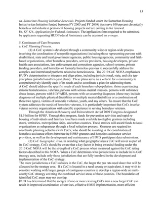 13


aa. Samaritan Housing Initiative Renewals. Projects funded under the Samaritan Housing
Initiative (an Initiative funded between FY 2005 and FY 2008) that serve 100 percent chronically
homeless individuals in permanent housing projects and are coming in for renewal.
bb. SF-424, Application for Federal Assistance. The application form required to be submitted
by applicants requesting HUD Federal Assistance can be accessed on e-snaps.

5. Continuum of Care Processes
a. CoC Planning Process.
         (1) A CoC system is developed through a community-wide or region-wide process
involving the coordination of nonprofit organizations (including those representing persons with
disabilities), state and local government agencies, public housing agencies, community and faith-
based organizations, other homeless providers, service providers, housing developers, private
health care associations, law enforcement and corrections agencies, school systems, private
funding providers, and homeless or formerly homeless persons to successfully address the
complex and interrelated problems related to homelessness. The 2010 CoC NOFA emphasizes
HUD’s determination to integrate and align plans, including jurisdictional, state, and city ten-
year plans (jurisdictional ten-year plans). These plans serve as a vehicle for a community to
comprehensively identify each of its needs and to coordinate a plan for addressing them.
A CoC should address the specific needs of each homeless subpopulation: those experiencing
chronic homelessness, veterans, persons with serious mental illnesses, persons with substance
abuse issues, persons with HIV/AIDS, persons with co-occurring diagnoses (these may include
diagnoses of multiple physical disabilities or multiple mental disabilities or a combination of
these two types), victims of domestic violence, youth, and any others. To ensure that the CoC
system addresses the needs of homeless veterans, it is particularly important that CoCs involve
veteran service organizations with specific experience in serving homeless veterans.
         Through the American Recovery and Reinvestment Act of 2009 Congress designated
$1.5 billion for HPRP. Through this program, funds for prevention activities and rapid re-
housing of individuals and families have been made available to eligible grantees including
states, territories, metropolitan cities, and urban counties. These entities will award funds to local
organizations as subgrantees through a local selection process. Grantees are required to
coordinate planning activities with CoCs, who should be assisting in the coordination of
homeless assistance efforts between the HPRP grantees and homeless assistance service
providers, as well as the development and maintenance of HMIS participant data submissions.
         (2) CoC Geographic Area. In deciding what geographic area a CoC will cover as part of
its CoC strategy, CoCs should be aware that a key factor in being awarded funding under the
2010 CoC NOFA will be the strength of a CoC process when measured against the CoC rating
factors described in this NOFA. When a CoC determines what jurisdictions to include in its CoC
strategy area, include only those jurisdictions that are fully involved in the development and
implementation of the CoC strategy.
The more jurisdictions a CoC includes in the CoC, the larger the pro rata need share that will be
allocated to the strategy area. If a CoC is located in a rural county or equivalent, it may wish to
consider working with larger groups of contiguous counties to develop a region-wide or multi-
county CoC strategy covering the combined service areas of these counties. The boundaries of
identified CoC areas may not overlap.
HUD has determined that the merger of one or more existing CoCs into a new larger CoC can
result in improved coordination of services, effective HMIS implementation, more efficient
 