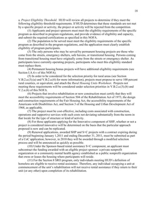 18


a. Project Eligibility Threshold. HUD will review all projects to determine if they meet the
following eligibility threshold requirements. If HUD determines that these standards are not met
by a specific project or activity, the project or activity will be rejected from the competition.
         (1) Applicants and project sponsors must meet the eligibility requirements of the specific
program as described in program regulations, and provide evidence of eligibility and capacity,
and submit the required certifications as specified in this NOFA.
         (2) The population to be served must meet the eligibility requirements of the specific
program as described in the program regulations, and the application must clearly establish
eligibility of program participants.
         (3) The only persons who may be served by permanent housing projects are those who
come from the streets, emergency shelters, safe havens, or transitional housing. Persons coming
from transitional housing must have originally come from the streets or emergency shelter. As
participants leave currently operating projects, participants who meet this eligibility standard
must replace them.
         (4) Permanent housing bonus projects will have additional eligibility requirements (see
Section I.A.4.v of this NOFA).
         (5) In order to be considered for the selection priority for rural areas (see Section
V.B.2.a.(3).(a) and V.B.2.a.(6) for more information), projects must propose to serve 100 percent
rural counties, or equivalent, and attach the Rural Housing Units Worksheet. Projects not
meeting these requirements will be considered under selection priorities in V.B.2.a.(3).(b) and
V.2.a.(6) of this NOFA.
         (6) Projects that involve rehabilitation or new construction must certify that they will
meet the accessibility requirements of Section 504 of the Rehabilitation Act of 1973, the design
and construction requirements of the Fair Housing Act, the accessibility requirements of the
Americans with Disabilities Act, and Section 3 of the Housing and Urban Development Act of
1968, as applicable.
         (7) The project must be cost-effective, including costs associated with construction,
operations and supportive services with such costs not deviating substantially from the norm in
that locale for the type of structure or kind of activity.
         (8) For those applicants applying for the Innovative component of SHP, whether or not a
project is considered innovative will be determined on the basis that the particular approach
proposed is new and can be replicated.
         (9) Renewal applications, awarded SHP and S+C projects with a contract expiring during
the period beginning January 1,2011 and ending December 31, 2011, must be submitted as part
of a CoC application; however, in 2010 they will be awarded through a modified selection
process and will be announced as quickly as possible.
         (10) Under the Sponsor-based rental assistance S+C component, an applicant must
subcontract the funding awarded with an eligible project sponsor: a private nonprofit
organization or a community mental health agency established as a public nonprofit organization
that owns or leases the housing where participants will reside.
         (11) For the Section 8 SRO program, only individuals meeting HUD’s definition of
homeless are eligible to receive rental assistance. Therefore, any individual occupying a unit at
commencement of the unit’s rehabilitation will not receive rental assistance if they return to their
unit (or any other) upon completion of its rehabilitation.
 