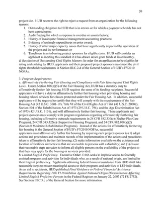 20


project site. HUD reserves the right to reject a request from an organization for the following
reasons:
    1. Outstanding obligation to HUD that is in arrears or for which a payment schedule has not
        been agreed upon;
    2. Audit finding for which a response is overdue or unsatisfactory;
    3. History of inadequate financial management accounting practices;
    4. Evidence of untimely expenditures on prior award;
    5. History of other major capacity issues that have significantly impacted the operation of
        the project and its performance; or
    6. Timeliness in reimbursing project sponsors for eligible costs. HUD will consider an
        applicant as meeting this standard if it has drawn down grant funds at least monthly.
d. Resolution of Outstanding Civil Rights Matters: In order for an application to be eligible for
rating and ranking by HUD, applicants and their proposed project sponsors must meet the civil
rights threshold requirements in Section III.C.2.d of the General Section of HUD’s FY2010
NOFAs.

3. Program Requirements
a. Affirmatively Furthering Fair Housing and Compliance with Fair Housing and Civil Rights
Laws. Under Section 808(e)(5) of the Fair Housing Act, HUD has a statutory duty to
affirmatively further fair housing. HUD requires the same of its funding recipients. Successful
applicants will have a duty to affirmatively further fair housing when providing housing and
housing related services for classes protected under the Fair Housing Act. In addition, successful
applicants will be required to certify that they will comply with the requirements of the Fair
Housing Act (42 U.S.C. 3601-19), Title VI of the Civil Rights Act of 1964 (42 U.S.C. 2000d),
Section 504 of the Rehabilitation Act of 1973 (29 U.S.C. 794), and the Age Discrimination Act
of 1975 (42 U.S.C. 6101), and will affirmatively further fair housing. These applicants and
project sponsors must comply with program regulations regarding affirmatively furthering fair
housing, including affirmative outreach requirements in 24 CFR 582.330(c) (Shelter Plus Care
Program), 24 CFR 583.325(c) (Supportive Housing Program), and 24 CFR 882.808(a)(2)
(Section 8 Moderate Rehabilitation Programs). Instead of the actions for affirmatively furthering
fair housing in the General Section of HUD’s FY2010 NOFAs, successful
applicants must affirmatively further fair housing by requiring each project sponsor to (1) adopt
actions and procedures and maintain records of the implementation of the actions and procedures
taken to affirmatively further fair housing; (2) make information available on the existence and
location of facilities and services that are accessible to persons with a disability; and (3) ensure
that reasonable steps are taken to inform all eligible persons on the availability of the project so
that they may apply for the housing or services provided.
b. Limited English Proficiency. Executive Order 13166 seeks to improve access to federally
assisted programs and activities for individuals who, as a result of national origin, are limited in
their English proficiency. Applicants obtaining federal financial assistance from HUD shall take
reasonable steps to ensure meaningful access to their programs and activities to LEP individuals.
As an aid to recipients, HUD published Final Guidance to Federal Financial Assistance
Requirements Regarding Title VI Prohibition Against National Origin Discrimination Affecting
Limited English Proficient Persons in the Federal Register on January 22, 2007 (72 FR 2732).
See Section III.C.5.c of the General Section for more information.
 