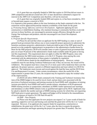 22


        (1) A grant that was originally funded in 2004 that expires in 2010 but did not renew in
2009 competition and did not extend into 2011 or later should have submitted a request for
renewal in the 2009 CoC Competition and, therefore, will not be renewed.
        (2) A grant that was originally funded 2004 and expires in, or has been extended to, 2011
or beyond must request a renewal in 2010.
It is imperative that grantees adhere to the time limitation on the funds contained in the law. No
extensions will be approved beyond the statutory availability of the funds for the grant.
g. Promoting Energy Efficiency and Green Development. Applicants applying for new
construction or rehabilitation funding, who maintain housing or community facilities or provide
services in those facilities, are encouraged to promote energy efficiency through the use of
Energy Star techniques and products, and also encouraged to use Green Development
techniques.
h. Program-Specific Requirements.
        (1) Please be advised that where an applicant for the SHP funding is a state or unit of
general local government that utilizes one or more nonprofit project sponsor(s) to administer the
homeless assistance project(s), administrative funds provided as part of the SHP grant must be
passed on to the nonprofit organization(s) in proportion to the administrative burden borne by
them for the SHP project(s). HUD will consider states or units of general local government that
pass on at least 50 percent of the administrative funds made available under the grant as having
met this requirement. This requirement does not apply to either the SRO Program, since only
PHAs administer the SRO rental assistance, or to the S+C Program, since paying the costs
associated with the administration of these grants is ineligible by regulation.
        (2) HUD allows funds for the rehabilitation of leased property. However, certain
conditions must be met during Technical Submission and, if they are not met, the award will be
withdrawn. The recipient must have a lease for 25 or more years with a landowner that is not the
applicant, the project sponsor, a parent or affiliated organization and must submit it to HUD for
approval. The landowner must execute and record against the land the lease and the HUD form
Use and Repayment Covenant. Under certain circumstances, where the useful life of the
improvements is greater than 25 years, the recipient may be required to repay the residual value
of the improvements.
        (3) HUD will allow HMIS funds contained in the Training and Technical Assistance line
item of the HMIS budget to be used for travel, hotel, and per diem costs associated with the
provision of technical assistance and training sessions by local HMIS staff; attendance at training
sessions provided by local HMIS staff and/or outside trainers, attendance at HUD-sponsored
HMIS training sessions or symposiums; attendance at HMIS vendor-sponsored user meetings;
and attendance at other HMIS related events as qualified and approved by HUD. Applicants may
be asked to identify the number and type of HMIS training sessions for which they are requesting
SHP funds prior to grant agreement. The approved budget will be limited to the reasonableness
of travel expenses as listed in 24 CFR Parts 84 and 85.
        (4) SHP – New Projects:
        (a) Please note that applicants for new projects can request 2 or 3 years worth of funds for
operating, supportive services and leasing costs and that the grant term will be the 2 or 3 years
requested. However, if an applicant also requests funds for acquisition, construction or
rehabilitation, the grant term will be the 2 or 3 years, plus the time to acquire the property,
complete construction and begin operating the project (no greater than 39 months). The two
 
