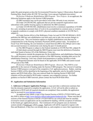 25


under this grant program as does the Environmental Protection Agency’s Renovation, Repair and
Painting Rule, found within 40 CFR 745 (see http://www.epa.gov/lead/pubs/renovation).
        (8) Section 8 Moderate Rehabilitation SRO Program – New Projects. As an applicant, the
following limitations apply to the Section 8 SRO program:
        (a) SRO assistance may not be provided to more than 100 units in any structure.
        (b) Under 24 CFR 882.802, applicants that are private nonprofit organizations must
subcontract with a public housing agency to administer the SRO assistance.
        (c) Under 24 CFR 882.802, rehabilitation must involve a minimum expenditure of $3,000
for a unit, including its prorated share of work to be accomplished on common areas or systems,
to upgrade conditions to comply with HUD’s physical condition standards in 24 CFR Part 5,
subpart G.
        (d) Under Section 441(e) of the McKinney-Vento Act and 24 CFR 882.805(d)(1), HUD
publishes the SRO per unit rehabilitation cost limit each year to take into account changes in
construction costs. This cost limitation applies to eligible rehabilitation costs that may be
compensated for in the Housing Assistance Payments (HAP) contract rents. For purposes of
Fiscal Year 2010 funding, the cost limitation is raised from $22,000 to $22,500 per unit to take
into account increases in construction costs during the past 12-month period.
        (e) The SRO Program is subject to the Federal standards at 24 CFR Part 882, subpart H.
        (f) Individuals assisted through the SRO Program must meet the definition of homeless
individual found at Section 103 of the McKinney-Vento Act.
        (g) Resources outside the program pay for the rehabilitation, and rehabilitation financing.
The rental assistance covers operating expenses of the SRO housing, including debt service for
rehabilitation financing. Units may contain food preparation or sanitary facilities or both.
        (h) Requested amounts must be based on the applicable 2010 FMRs and cannot exceed
100 percent of the FMR.
        (9) Section 8 Moderate Rehabilitation SRO Program - Renewals. This NOFA is not
applicable to the renewal of funding under the Section 8 SRO program. The renewal of expiring
Section 8 SRO projects is not part of the competitive CoC application process. Rather, expiring
Section 8 SROs will be identified at the beginning of the applicable year by the public housing
agency and HUD field office. One-year renewal funds for expiring Section 8 SRO HAP
contracts will be provided by HUD under a separate, non-competitive process. For further
guidance on Section 8 SRO renewals, please contact the local HUD field office.

IV. Application and Submission Information

A. Addresses to Request Application Package. e-snaps provides a submission summary that
lists the elements required to complete the application. A CoC will not be able to submit an
application to HUD until all required elements are completed. Once available, the application
may be accessed at www.hud.gov/esnaps.
         An applicant may obtain a copy of the General Section of HUD’s FY2010 NOFAs and
this NOFA online at http://www.hud.gov/offices/adm/grants/fundsavail.cfm . Please note that all
sections of the General Section of HUD’s FY2010 NOFAs are critical and must be carefully
reviewed to ensure an application can be considered for funding, with the exception of reference
to the Grants.gov application process. The Continuum of Care program uses an electronic
system outside of Grants.gov called e-snaps. Applicants will still be required to register with
Dun and Bradstreet, if they have not already done so, and complete or renew their registration in
 