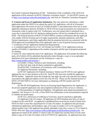 26


the Central Contractor Registration (CCR). Notification of the availability of the 2010 CoC
application will be released via HUD’s Homeless Assistance listserv. To join HUD’s listserv, go
to http://www.hud.gov/subscribe/mailinglist.cfm and click on ―Homeless Assistance Programs.‖

B. Content and Form of Application Submission. The only option for submitting a viable
application under this NOFA is to submit the entire CoC application, with all of its projects.
Each application will consist of one CoC Exhibit (Exhibit 1) and submissions from one or more
applicants and project sponsors (Exhibits 2). HUD will not accept any projects not connected to a
community-wide or region-wide CoC. Furthermore, any new project that is submitted into e-
snaps but is rejected by the CoC during its ranking process will not be considered for review by
HUD. The General Section of HUD’s FY2010 NOFAs contains certifications that the applicant
will comply with fair housing and civil rights requirements, program regulations, and other
Federal requirements, and (where applicable) that the proposed activities are consistent with the
HUD-approved Consolidated Plan of the applicable state or unit of general local government.
1. Continuum of Care Application Submission Requirements
a. A completed application for a CoC will include one Exhibit 1 (CoC application) and any
number of Exhibits 2, depending on the number of projects and the type of programs proposed
for funding.
b. Each CoC must submit the entire CoC application. The application will include the following
parts, all of which will be submitted electronically either through e-snaps or as an uploaded
attachment (For more information see the Training on e-snaps at
http://esnaps.hudhre.info/training/ )
         (1) Exhibit 1 Charts, Narratives and Attachments, including:
         (a) The CoC plan with all charts completed as applicable;
         (b) HUD-2991, Certification of Consistency with Consolidated Plan.
         (2) Applicant Documents, including:
         (a) SF-424 Application for Federal Assistance. Submit one SF-424 for each applicant
applying for one or more projects in the CoC. Each SF-424 must also include the applicant’s
DUNS number. Applicants must also include the nine digit zip code (zip code plus four digits)
associated to the applicant address in box 8d of the SF-424. Please see the General Section of
HUD’s FY2010 NOFAs for more information on obtaining a DUNS number and CCR
Registration.
         (b) The SF-424 Supplement, Survey on Ensuring Equal Opportunities for Applicants, is
for private nonprofit applicants only and completion/submission of this survey is voluntary.
         (c) Documentation of Applicant Eligibility. All applicants must attach documentation of
eligibility. See Section I.A.4.w & y of this NOFA for information on the documentation required
to validate non-profit status.
         (d) SF-LLL, Disclosure of Lobbying of Activities, must be attached as applicable.
         (e) Applicant Code of Conduct. All applicants for HUD funding must have a Code of
Conduct on file with HUD. An applicant is prohibited from receiving an award of funds from
HUD if it fails to meet this requirement for a Code of Conduct. An applicant who previously
submitted an application and included a copy of its code of conduct will not be required to
submit another copy if the applicant has already uploaded a copy into e-snaps or if it is listed on
HUD’s Web site: http://www.hud.gov/offices/adm/grants/codeofconduct/cconduct.cfm. An
applicant not listed on the website or whose Code of Conduct has recently been revised, must
attach a copy of its Code of Conduct with its FY2010 CoC application. An applicant must also
 