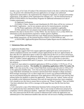 27


include a copy of its Code of Conduct if the information listed on the above website has changed
(e.g., the person who submitted the previous application is no longer your authorized
organization representative, the organization has changed its legal name or merged with another
organization, or the address of the organization has changed, etc.). See the General Section of
HUD's FY2010 NOFAs for Discretionary Programs for additional information on Code of
Conduct requirements.
         (f) Applicant Certifications.
         (3) Exhibit 2 Charts, Narratives and Attachments (In 2010, there will be two versions of
the Exhibit 2 application—one for new projects and one for renewal projects), including:
         (a) The Project application with charts and narratives completed as applicable;
         (b) Only sponsors for new projects must include information related to eligibility as
defined in the chart in Section III.A.1 of this NOFA. See also Section I.A.4.x of this NOFA for
information on the documentation required to validate sponsor eligibility.
         (b) HUD-96010, Program Outcome Logic Model must be attached for each project (for
Logic Model instructions, see the General Section of HUD’s FY2010 NOFAs); and,
         (c) HUD-2880, Applicant/Recipient Disclosure/Update Report must be attached for each
project.

C. Submission Dates and Times

1. Application Deadline Date.
a. HUD strongly suggests that CoCs require applicants applying for one or more projects to
submit completed electronic new Exhibit 2 project application(s) to the CoC approximately 30
days after the CoC application opens to allow for ample time for the CoC to review and process
these applications prior to the submission deadline. CoCs will be required to attach renewal SHP
and S+C Exhibit 2 project applications in 2010; however, CoCs will not have to provide a
priority ranking to renewal SHP and S+C projects. CoCs will still be required to rank order all
new projects.
b. Each CoC must submit its completed application to HUD on or before 11:59:59 p.m. ET on
the CoC application deadline. The deadline for submitting applications will be November 18,
2010. CoCs may access the e-snaps Virtual Help Desk resources any time prior to 4:00 p.m ET
on the application deadline date. CoCs that are having technical difficulty should contact the e-
snaps Help Desk immediately for assistance and document their attempts to obtain assistance.
HUD strongly encourages CoCs to allow ample time to resolve any technical difficulties that
may be encountered during the submission of the application to HUD and not wait until the final
minutes before the deadline to submit the application. Please note, the ―submit‖ button will not
be available on the Submission Summary form until all required sections have been completed.
CoCs should review this form to ensure that no sections say ―Please Complete.‖ Once an Exhibit
1 has been submitted, there will be a message on this page that says that the form has been
submitted.
c. CoCs must print a copy of the Submission Summary before closing their browser after the
CoC application has been submitted to HUD. This is your receipt of submission and proof of
compliance with the submission deadline. Applicants whose applications are determined to be
late, who cannot provide HUD with a record of submission that verifies the application was
submitted prior to the submission deadline date and time will not receive funding consideration.
 