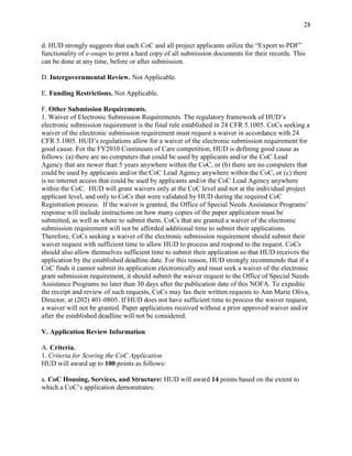 28


d. HUD strongly suggests that each CoC and all project applicants utilize the ―Export to PDF‖
functionality of e-snaps to print a hard copy of all submission documents for their records. This
can be done at any time, before or after submission.

D. Intergovernmental Review. Not Applicable.

E. Funding Restrictions. Not Applicable.

F. Other Submission Requirements.
1. Waiver of Electronic Submission Requirements. The regulatory framework of HUD’s
electronic submission requirement is the final rule established in 24 CFR 5.1005. CoCs seeking a
waiver of the electronic submission requirement must request a waiver in accordance with 24
CFR 5.1005. HUD’s regulations allow for a waiver of the electronic submission requirement for
good cause. For the FY2010 Continuum of Care competition, HUD is defining good cause as
follows: (a) there are no computers that could be used by applicants and/or the CoC Lead
Agency that are newer than 5 years anywhere within the CoC, or (b) there are no computers that
could be used by applicants and/or the CoC Lead Agency anywhere within the CoC, or (c) there
is no internet access that could be used by applicants and/or the CoC Lead Agency anywhere
within the CoC. HUD will grant waivers only at the CoC level and not at the individual project
applicant level, and only to CoCs that were validated by HUD during the required CoC
Registration process. If the waiver is granted, the Office of Special Needs Assistance Programs’
response will include instructions on how many copies of the paper application must be
submitted, as well as where to submit them. CoCs that are granted a waiver of the electronic
submission requirement will not be afforded additional time to submit their applications.
Therefore, CoCs seeking a waiver of the electronic submission requirement should submit their
waiver request with sufficient time to allow HUD to process and respond to the request. CoCs
should also allow themselves sufficient time to submit their application so that HUD receives the
application by the established deadline date. For this reason, HUD strongly recommends that if a
CoC finds it cannot submit its application electronically and must seek a waiver of the electronic
grant submission requirement, it should submit the waiver request to the Office of Special Needs
Assistance Programs no later than 30 days after the publication date of this NOFA. To expedite
the receipt and review of such requests, CoCs may fax their written requests to Ann Marie Oliva,
Director, at (202) 401-0805. If HUD does not have sufficient time to process the waiver request,
a waiver will not be granted. Paper applications received without a prior approved waiver and/or
after the established deadline will not be considered.

V. Application Review Information

A. Criteria.
1. Criteria for Scoring the CoC Application
HUD will award up to 100 points as follows:

a. CoC Housing, Services, and Structure: HUD will award 14 points based on the extent to
which a CoC’s application demonstrates:
 