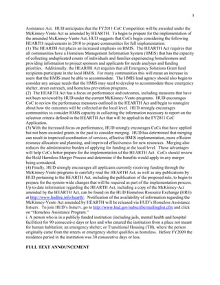 3


Assistance Act. HUD anticipates that the FY2011 CoC Competition will be awarded under the
McKinney-Vento Act as amended by HEARTH. To begin to prepare for the implementation of
the amended McKinney-Vento Act, HUD suggests that CoCs begin considering the following
HEARTH requirements in 2010 to prepare communities for full implementation:
(1) The HEARTH Act places an increased emphasis on HMIS. The HEARTH Act requires that
all communities have a Homeless Management Information System (HMIS) that has the capacity
of collecting unduplicated counts of individuals and families experiencing homelessness and
providing information to project sponsors and applicants for needs analyses and funding
priorities. Additionally, the HEARTH Act requires that all Emergency Solutions Grant fund
recipients participate in the local HMIS. For many communities this will mean an increase in
users that the HMIS must be able to accommodate. The HMIS lead agency should also begin to
consider any unique needs that the HMIS may need to develop to accommodate these emergency
shelter, street outreach, and homeless prevention programs.
(2) The HEARTH Act has a focus on performance and outcomes, including measures that have
not been reviewed by HUD under the current McKinney-Vento programs. HUD encourages
CoC to review the performance measures outlined in the HEARTH Act and begin to strategize
about how the outcomes will be collected at the local level. HUD strongly encourages
communities to consider HMIS capacity in collecting the information necessary to report on the
selection criteria defined in the HEARTH Act that will be applied in the FY2011 CoC
Application.
(3) With the increased focus on performance, HUD strongly encourages CoCs that have applied
but not been awarded grants in the past to consider merging. HUD has determined that merging
can result in improved coordination of services, effective HMIS implementation, more efficient
resource allocation and planning, and improved effectiveness for new resources. Merging also
reduces the administrative burden of applying for funding at the local level. These advantages
will help CoCs better prepare for the implementation of the HEARTH Act. CoCs should review
the Hold Harmless Merger Process and determine if the benefits would apply in any merger
being considered.
(4) Finally, HUD strongly encourages all applicants currently receiving funding through the
McKinney-Vento programs to carefully read the HEARTH Act, as well as any publications by
HUD pertaining to the HEARTH Act, including the publication of the proposed rule, to begin to
prepare for the system-wide changes that will be required as part of the implementation process.
Up to date information regarding the HEARTH Act, including a copy of the McKinney-Act
amended by the HEARTH Act, can be found on the HUD Homeless Resource Exchange (HRE)
at http://www.hudhre.info/hearth/. Notification of the availability of information regarding the
McKinney-Vento Act amended by HEARTH will be released via HUD’s Homeless Assistance
listserv. To join HUD’s listserv, go to http://www.hud.gov/subscribe/mailinglist.cfm and click
on ―Homeless Assistance Program.‖
i. A person who is in a publicly funded institution (including jails, mental health and hospital
facilities) for 90 consecutive days or less and who entered the institution from a place not meant
for human habitation; an emergency shelter; or Transitional Housing (TH), where the person
originally came from the streets or emergency shelter qualifies as homeless. Before FY2009 the
residence period in the institution was 30 consecutive days or less.

FULL TEXT ANNOUNCEMENT
 