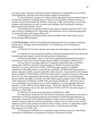 30


year plans in the community to eliminate chronic homelessness (if applicable), the local HUD
Consolidated Plan, and other state and local plans related to homelessness;
        (2) The Continuum’s progress in working with the appropriate local government entity to
develop and implement a discharge policy for persons leaving publicly funded institutions or
systems of care (such as health care facilities, foster care or other youth facilities, or correction
programs and institutions) in order to prevent such discharge from immediately resulting in
persons entering the homeless system;
        (3) Demonstrates leveraging of funds for new projects requested under this NOFA with
other resources, including private, other public and mainstream services and housing programs
for proposed projects and ongoing efforts; and,
        (4) Demonstrates coordination efforts with local HPRP, NSP, HUD-VASH, and any
HUD-managed ARRA programs.

d. CoC Performance: HUD will award 32 points based upon the CoC’s progress in reducing
homelessness, including chronic homelessness. CoC Performance will be measured by
demonstrating:
        (1) That the CoC has taken specific action steps and made progress toward achieving its
goals;
        (2) That the CoC has increased the number of permanent housing beds for the chronically
homeless and made progress toward eliminating chronic homelessness;
        (3) Program participants’ success in moving to and maintaining permanent housing as
reported in the most recent Annual Progress Report (APR) for all projects within the CoC;
        (4) In an effort to encourage applicants to undertake projects that align with HUD’s
strategic plan, HUD has identified ―Using Housing as a Platform for Improving Other
Outcomes‖ as a policy priority for FY2010. HUD encourages grantees to undertake
collaboration with public, private, non-profit and community- and faith-based organizations to
improve education, health, economic and public safety outcomes. As provided for in the General
Section of HUD’s FY2010 NOFAs, HUD will award 3 points, within the 32 points for this rating
factor to CoCs whose applications demonstrate a systematic approach to assisting homeless
persons identify and apply for benefits with other federal agency programs such as SSI, SSDI,
TANF, Medicaid, Food Stamps, SCHIP, WIA and Veterans Health Care. HUD will assess a
CoC’s performance in increasing access to public benefits by reviewing aggregate data from
Question 11 of the APR for all non-HMIS projects. HUD will consider CoCs that show an
increase of 10 percent or more, from data reported in FY2010, in FY2011 for each category in
Question 11 of the APR;
        (5) That the CoC has no unexecuted grants awarded prior to 2009;
        (6) That projects within the CoC that involve construction, reconstruction, conversion or
rehabilitation of housing (including reduction and abatement of lead-based paint hazards), or
other public construction which includes buildings or improvements (regardless of ownership)
assisted with grant funds have policies and practices in place to hire low and very-low income
employees and to award contracts to businesses that are either owned by or substantially employ
low- and very low-income persons, pursuant to Section 3 of the Housing and Urban
Development Act of 1968.; and,
        (7) That projects within the CoC incorporate energy-efficiency measures in the design,
construction, rehabilitation, and operation of housing or community facilities.
 