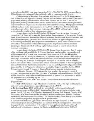 33


projects located in 100% rural areas (see section V.B.2 of this NOFA). HUD may award up to
$30 million to projects in qualified areas in order achieve greater geographic diversity.
        (3) Distribution of Selections. In accordance with Section 429 of the McKinney-Vento
Act, HUD will award Supportive Housing Program funds as follows: not less than 25 percent for
projects that primarily serve homeless families with children; not less than 25 percent for
projects that primarily serve homeless persons with disabilities; and not less than 10 percent for
supportive services not provided in conjunction with supportive housing. After projects are rated
and ranked, based on the factors described above, HUD will determine if the conditionally
selected projects achieve these minimum percentages. If not, HUD will skip higher-ranked
projects in order to achieve these minimum percentages.
        In accordance with Section 463(a) of the McKinney-Vento Act, at least 10 percent of
competitive S+C funds will be awarded for each of the four components of the program: Tenant-
based Rental Assistance; Sponsor-based Rental Assistance; Project-based Rental Assistance; and
Single Room Occupancy (provided there are sufficient numbers of approvable projects to
achieve these percentages). After projects are rated and ranked, based on the factors described
above, HUD will determine if the conditionally selected projects achieve these minimum
percentages. If necessary, HUD will skip higher-ranked projects in order to achieve these
minimum percentages.
        In accordance with Section 455(b) of the McKinney-Vento Act, no more than 10 percent
of the assistance made available for S+C in any fiscal year may be used for programs located
within any one unit of general local government. In accordance with Section 441(c) of the
McKinney-Vento Act, no city or urban county or equivalent may have Section 8 SRO projects
receiving a total of more than 10 percent of the assistance made available under this program.
HUD is defining the 10 percent availability this fiscal year as $10 million for S+C and $10
million for Section 8 SRO. However, if the amount awarded under either of these two programs
exceeds $100 million, then the amount awarded to any one unit of general local government (for
purposes of the S+C Program) or city or urban county (for the purposes of the Section 8 SRO
Program) cannot exceed 10 percent of the actual total amount awarded for that program.
        (4) Funding Diversity. HUD reserves the right to reduce the amount of a grant, if
necessary, to ensure that no more than 10 percent of assistance made available under this NOFA
will be awarded for projects located within any one unit of general local government or within
the geographic area covered by any one CoC.
        (5) Minimum score. CoCs must receive a score of 65 or above in order to have new
projects funded.
        (6) If HUD exercises a right it has reserved under this NOFA, that right will be exercised
uniformly across all applications received in response to this NOFA.
c. Tie-breaking Rules. HUD will break ties among CoCs with the same total score by
comparing scores received by the CoCs for each of the following scoring factors, in the order
shown: Overall CoC score, CoC Housing, Services and Structure, CoC Strategic Planning, CoC
Performance, CoC Enrollment and Participation in Mainstream Programs, Housing Emphasis,
and Housing and Employment Performance. The final tie-breaking factor is the priority number
of the competing projects on the applicable CoC priority list(s).
3. Corrections to Deficient Applications. HUD reserves the right to respond to both
unanticipated system defects, ambiguities, and technical difficulties in application submissions
through a flexible implementation of its authority to cure application deficiencies through
callbacks and written inquires seeking clarification and additional information. HUD will
 