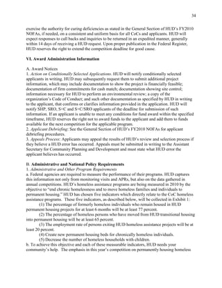 34


exercise the authority for curing deficiencies as stated in the General Section of HUD’s FY2010
NOFAs, if needed, on a consistent and uniform basis for all CoCs and applicants. HUD will
expect responses to call backs and inquiries to be returned in an expedited manner, generally
within 14 days of receiving a HUD request. Upon proper publication in the Federal Register,
HUD reserves the right to extend the competition deadline for good cause.

VI. Award Administration Information

A. Award Notices
1. Action on Conditionally Selected Applications. HUD will notify conditionally selected
applicants in writing. HUD may subsequently request them to submit additional project
information, which may include documentation to show the project is financially feasible;
documentation of firm commitments for cash match; documentation showing site control;
information necessary for HUD to perform an environmental review; a copy of the
organization’s Code of Conduct; and such other documentation as specified by HUD in writing
to the applicant, that confirms or clarifies information provided in the application. HUD will
notify SHP, SRO, S+C and S+C/SRO applicants of the deadline for submission of such
information. If an applicant is unable to meet any conditions for fund award within the specified
timeframe, HUD reserves the right not to award funds to the applicant and add them to funds
available for the next competition for the applicable program.
2. Applicant Debriefing: See the General Section of HUD’s FY2010 NOFAs for applicant
debriefing procedures.
3. Appeals Process: Applicants may appeal the results of HUD’s review and selection process if
they believe a HUD error has occurred. Appeals must be submitted in writing to the Assistant
Secretary for Community Planning and Development and must state what HUD error the
applicant believes has occurred.

B. Administrative and National Policy Requirements
1. Administrative and Other Program Requirements
a. Federal agencies are required to measure the performance of their programs. HUD captures
this information not only from monitoring visits and APRs, but also on the data gathered in
annual competitions. HUD’s homeless assistance programs are being measured in 2010 by the
objective to ―end chronic homelessness and to move homeless families and individuals to
permanent housing.‖ HUD has chosen five indicators which directly relate to the CoC homeless
assistance programs. These five indicators, as described below, will be collected in Exhibit 1:
        (1) The percentage of formerly homeless individuals who remain housed in HUD
permanent housing projects for at least 6 months will be at least 77 percent.
        (2) The percentage of homeless persons who have moved from HUD transitional housing
into permanent housing will be at least 65 percent.
        (3) The employment rate of persons exiting HUD homeless assistance projects will be at
least 20 percent.
        (4) Create new permanent housing beds for chronically homeless individuals.
        (5) Decrease the number of homeless households with children.
b. To achieve this objective and each of these measurable indicators, HUD needs your
community’s help. The emphasis in this year’s competition on permanently housing homeless
 