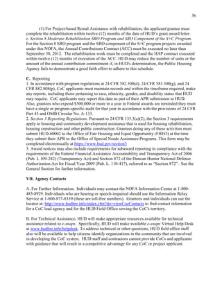 36


        (1) For Project-based Rental Assistance with rehabilitation, the applicant/grantee must
complete the rehabilitation within twelve (12) months of the date of HUD’s grant award letter.
c. Section 8 Moderate Rehabilitation SRO Program and SRO Component of the S+C Program.
For the Section 8 SRO program and the SRO component of the S+C program projects awarded
under this NOFA, the Annual Contributions Contract (ACC) must be executed no later than
September 30, 2012. The rehabilitation work must be completed and the HAP contract executed
within twelve (12) months of execution of the ACC. HUD may reduce the number of units or the
amount of the annual contribution commitment if, in HUD's determination, the Public Housing
Agency fails to demonstrate a good faith effort to adhere to this schedule.

C. Reporting
1. In accordance with program regulations at 24 CFR 582.300(d), 24 CFR 583.300(g), and 24
CFR 882.808(p), CoC applicants must maintain records and within the timeframe required, make
any reports, including those pertaining to race, ethnicity, gender, and disability status that HUD
may require. CoC applicants may report this data as part of their APR submission to HUD.
Also, grantees who expend $500,000 or more in a year in Federal awards are reminded they must
have a single or program-specific audit for that year in accordance with the provisions of 24 CFR
Part 45 and OMB Circular No. A-133.
2. Section 3 Reporting Regulations. Pursuant to 24 CFR 135.3(a)(2), the Section 3 requirements
apply to housing and community development assistance that is used for housing rehabilitation,
housing construction and other public construction. Grantees doing any of these activities must
submit HUD-60002 to the Office of Fair Housing and Equal Opportunity (FHEO) at the time
they submit their APR to the Office of Special Needs Assistance Programs. This form may be
completed electronically at https://www.hud.gov/section3
3. Award notices may also include requirements for subaward reporting in compliance with the
requirements of the Federal Financial Assistance Accountability and Transparency Act of 2006
(Pub. L 109-282) (Transparency Act) and Section 872 of the Duncan Hunter National Defense
Authorization Act for Fiscal Year 2009 (Pub. L. 110-417), referred to as ―Section 872‖. See the
General Section for further information.

VII. Agency Contacts

A. For Further Information. Individuals may contact the NOFA Information Center at 1-800-
483-8929. Individuals who are hearing or speech-impaired should use the Information Relay
Service at 1-800-877-8339 (these are toll-free numbers). Grantees and individuals can use the
locator at: http://www.hudhre.info/index.cfm?do=viewCocContacts to find contact information
for a CoC lead agency and for the HUD Field Office serving the CoC's territory.

B. For Technical Assistance. HUD will make appropriate resources available for technical
assistance related to e-snaps. Specifically, HUD will make available e-snaps Virtual Help Desk
at www.hudhre.info/helpdesk. To address technical or other questions, HUD field office staff
also will be available to help citizens identify organizations in the community that are involved
in developing the CoC system. HUD staff and contractors cannot provide CoCs and applicants
with guidance that will result in a competitive advantage for any CoC or project applicant.
 