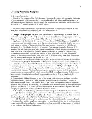 4


I. Funding Opportunity Description

A. Program Description
1. Overview. The purpose of the CoC Homeless Assistance Programs is to reduce the incidence
of homelessness in CoC communities by assisting homeless individuals and families move to
self-sufficiency and permanent housing. CoCs that sustain current successful interventions and
advance HUD’s national goals will be scored higher.

2. The authorizing legislation and implementing regulations for all programs covered by this
NOFA are outlined on the chart in Section III.A.1 of this NOFA.

3. Changes and Highlights for 2010. This list includes all major changes to the CoC NOFA:
a. New this year, applicants for SHP renewal funds are limited to requesting one year of funding.
Requests for multiple years of funding will be reduced to one year amounts.
b. Applicants with first time S+C renewals of Tenant Based (TRA) and Sponsor Based (SRA)
components may continue to request up to the amount determined by multiplying the number of
units leased at the time of the submission of the grant inventory worksheet to HUD by the
applicable 2010 Fair Market Rent(s) by 12 months. This year, applicants for first time S+C
renewals that are requesting more units than approved in the original application must provide
their local HUD field office with copies of all executed leases at the time of Grant Inventory
Worksheet(s) submission to support the number of units requested. HUD will consider the
number of documented units under lease at the time of Grant Inventory Worksheet submission
the maximum amount eligible for renewal in FY2010.
c. In 2010 there will be a Permanent Housing Bonus. The bonus amount will be 15 percent of a
CoCs Preliminary Pro Rata Need (PPRN) or $6 million, whichever is less. CoCs will be able to
use funds for homeless disabled individuals and families or chronically homeless individuals. As
creating new permanent housing beds for disabled veterans is a HUD priority, HUD strongly
encourages CoCs to use at least a portion of available bonus funds to create a project that will
serve disabled veterans. Additionally, creating new permanent housing beds for chronically
homeless persons remains a HUD priority; therefore, HUD strongly encourages CoCs to use at
least a portion of available bonus funds to create a project that will serve the chronically
homeless.
d. As a reminder, HUD will assess, as part of the project review process, applicant eligibility,
capacity and quality. This review also considers an applicant’s spending history on current
homeless assistance grants, if applicable. HUD expects that grantees should be making draw-
downs at least quarterly. Additionally, HUD expects timely reimbursement by grantees of project
sponsors (see Section III.C.2.c.(3) for more information). HUD will be looking at this for both
new project applications and as a condition of renewal awards.
e. HUD will require the following education assurances as part of the FY2010 CoC NOFA:
        (1) The CoC will be required to demonstrate that it is collaborating with local education
agencies to assist in the identification of homeless families as well as informing these homeless
families and youth of their eligibility for McKinney-Vento education services;
        (2) The CoC will be required to demonstrate that it is considering the educational needs
of children when families are placed in emergency or transitional shelter and is, to the maximum
extent practicable, placing families with children as close to possible to their school of origin so
as not to disrupt the children’s education;
 