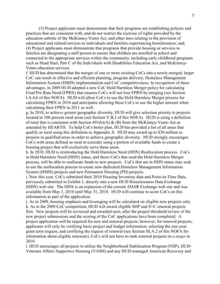 5


        (3) Project applicants must demonstrate that their programs are establishing policies and
practices that are consistent with, and do not restrict the exercise of rights provided by the
education subtitle of the McKinney-Vento Act, and other laws relating to the provision of
educational and related services to individuals and families experiencing homelessness; and,
(4) Project applicants must demonstrate that programs that provide housing or services to
families are designating a staff person to ensure that children are enrolled in school and
connected to the appropriate services within the community, including early childhood programs
such as Head Start, Part C of the Individuals with Disabilities Education Act, and McKinney-
Vento education services.
f. HUD has determined that the merger of one or more existing CoCs into a newly merged, larger
CoC can result in effective and efficient planning, program delivery, Homeless Management
Information System (HMIS) implementation and CoC competitiveness. In recognition of these
advantages, in 2009 HUD adopted a new CoC Hold Harmless Merger policy for calculating
Final Pro Rata Need (FPRN) that ensures CoCs will not lose FPRN by merging (see Section
I.A.4.h of this NOFA). HUD will allow CoCs to use the Hold Harmless Merger process for
calculating FPRN in 2010 and anticipates allowing these CoCs to use the higher amount when
calculating their FPRN in 2011 as well.
g. In 2010, to achieve greater geographic diversity, HUD will give selection priority to projects
located in 100 percent rural areas (see Section V.B.2 of this NOFA). HUD is using a definition
of rural that is consistent with Section 491(k)(A) & (B) from the McKinney-Vento Act as
amended by HEARTH. To help CoCs better plan, HUD has provided a list of all areas that
qualify as rural using this definition in Appendix A. HUD may award up to $30 million to
projects in qualified areas in order to achieve geographic diversity. HUD strongly encourages
CoCs with areas defined as rural to consider using a portion of available funds to create a
housing project that will exclusively serve these areas.
h. In 2010, HUD is reintroducing the Hold Harmless Need (HHN) Reallocation process. CoCs
in Hold Harmless Need (HHN) status, and those CoCs that used the Hold Harmless Merger
process, will be able to reallocate funds to new projects. CoCs that are in HHN status may seek
to use the reallocation process to create new dedicated Homeless Management Information
System (HMIS) projects and new Permanent Housing (PH) projects.
i. New this year, CoCs submitted their 2010 Housing Inventory data and Point-in-Time Data,
previously submitted in Exhibit 1, directly into a new HUD Homelessness Data Exchange
(HDX) web site. The HDX is an expansion of the current AHAR Exchange web site and was
available from May 1, 2010 until May 31, 2010. HUD will continue to score CoCs on this
information as part of the application.
j. As in 2009, housing emphasis and leveraging will be calculated on eligible new projects only.
k. As in the 2009 CoC competition, HUD will award eligible SHP and S+C renewal projects
first. New projects will be reviewed and awarded next, after the project threshold review of the
new project submissions and the scoring of the CoC applications have been completed. A
project application will be required for new and renewal projects; however, for renewal projects,
applicants will only be verifying basic project and budget information, selecting the one-year
grant term request, and certifying the request of renewal (see Section III.A.2 of this NOFA for
information about eligible renewals). CoCs will not have to rank renewal projects in e-snaps in
2010.
l. HUD encourages all projects to utilize the Neighborhood Stabilization Program (NSP), HUD-
Veterans Affairs Supportive Housing (VASH) and any HUD-managed American Recovery and
 