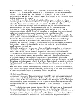 6


Reinvestment Act (ARRA) programs, i.e., Community Development Block Grant-Recovery
(CBDG-R), Tax Credit Assistance Program (TCAP), Homelessness Prevention and Rapid Re-
Housing Program (HPRP), NSP2, etc., as a source of leveraging. CoCs that identify
coordination with NSP and any HUD-managed ARRA programs may receive extra points during
the CoC application review process.
m. As in 2009, as part of the CoC application, CoCs will be required to address how they are
participating in the new Homelessness Prevention and Rapid Re-Housing Program (HPRP), as
indicated in the substantial amendment to the Consolidated Plan 2008 Action Plan.
n. HUD has committed to moving at least 16,000 veterans per year out of homelessness into
permanent housing over the next two and a half years as part of a joint effort with the
Department of Veterans Affairs to end homelessness among veterans. In 2010, HUD is
encouraging grantees to redouble their efforts to reach out to homeless veterans, engage them in
needed services and move them toward permanent housing as rapidly as possible.
o. In 2010 the definition of Chronically Homeless Person has been expanded to include families
with at least one adult member who has a disabling condition. The family must meet all the other
standards for chronic homelessness in Section 4.d. of this NOFA, Definitions and Concepts.
This does not mean that all projects must serve both chronically homeless families and
individuals. Recipients may exclusively serve chronically homeless families with children in a
single project. Projects with shared bathing facilities may exclusively serve chronically
homeless persons of a single sex.
Additionally, recipients may advertise and offer a specialized service package to assist persons
with particular conditions or needs that result from or lead to chronic homelessness, such as
mental health services, services to address inappropriate sexual conduct, substance abuse
addiction treatment, anger management or a high intensity service package designed to meet the
needs of service-resistant persons. Recipients may notify other Continuum agencies of the
services offered or otherwise indicate the intent to provide special services targeted to a
particular need. Recipients may limit admission to or provide a preference for persons who need
the particular supportive services offered. Nevertheless, the project shall be open to all otherwise
eligible chronically homeless persons or families who may benefit from services provided in the
project.
An existing project need not retrofit the building to change the size of the units to accommodate
larger families and all projects need not necessarily contain a range of unit sizes. In any building,
recipients must provide adequate security for the safety of all residents.

4. Definitions and Concepts
a. Annual Renewal Amount. The maximum amount that an SHP grant can receive on an annual
basis when renewed. It includes funds for only those eligible activities (operating, supportive
services, leasing, HMIS and administration) that were funded in the original grant (or the original
grant as amended), less the unrenewable activities (acquisition, new construction, rehabilitation,
and any administrative costs related to these activities). It is used to calculate a CoC’s HHN
amount.
        To calculate the Annual Renewal Amount (ARA) for SHP grants, add up the amount of
the renewable budget line items (i.e., operating, supportive services, leasing, HMIS, and
administration) for all the years of the grant being renewed, and divide by the number of years in
the original grant term. Any funding for acquisition, rehabilitation, new construction—and any
administrative costs related to these activities—is not renewable. If the grant included these
 