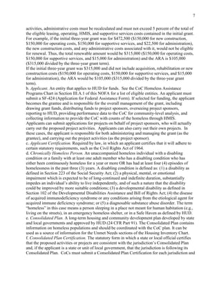 7


activities, administrative costs must be recalculated and must not exceed 5 percent of the total of
the eligible leasing, operating, HMIS, and supportive services costs contained in the initial grant.
For example, if the initial three-year grant was for $472,500 ($150,000 for new construction,
$150,000 for operating costs, $150,000 for supportive services, and $22,500 for administration),
the new construction costs, and any administrative costs associated with it, would not be eligible
for renewal. Thus, the total renewable amount would be $315,000 ($150,000 for operating costs,
$150,000 for supportive services, and $15,000 for administration) and the ARA is $105,000
($315,000 divided by the three-year grant term).
If the initial three-year grant was $315,000 and did not include acquisition, rehabilitation or new
construction costs ($150,000 for operating costs, $150,000 for supportive services, and $15,000
for administration), the ARA would be $105,000 ($315,000 divided by the three-year grant
term).
b. Applicant. An entity that applies to HUD for funds. See the CoC Homeless Assistance
Programs Chart in Section III.A.1 of this NOFA for a list of eligible entities. An applicant must
submit a SF-424 (Application for Federal Assistance Form). If selected for funding, the applicant
becomes the grantee and is responsible for the overall management of the grant, including
drawing grant funds, distributing funds to project sponsors, overseeing project sponsors,
reporting to HUD, providing performance data to the CoC for community-level analysis, and
collecting information to provide the CoC with counts of the homeless through HMIS.
Applicants can submit applications for projects on behalf of project sponsors, who will actually
carry out the proposed project activities. Applicants can also carry out their own projects. In
these cases, the applicant is responsible for both administering and managing the grant (as the
grantee), and carrying out the project activities (as the project sponsor).
c. Applicant Certification. Required by law, in which an applicant certifies that it will adhere to
certain statutory requirements, such as the Civil Rights Act of 1964.
d. Chronically Homeless Person. An unaccompanied homeless individual with a disabling
condition or a family with at least one adult member who has a disabling condition who has
either been continuously homeless for a year or more OR has had at least four (4) episodes of
homelessness in the past three (3) years. A disabling condition is defined as: (1) a disability as
defined in Section 223 of the Social Security Act; (2) a physical, mental, or emotional
impairment which is expected to be of long-continued and indefinite duration, substantially
impedes an individual’s ability to live independently, and of such a nature that the disability
could be improved by more suitable conditions; (3) a developmental disability as defined in
Section 102 of the Developmental Disabilities Assistance and Bill of Rights Act; (4) the disease
of acquired immunodeficiency syndrome or any conditions arising from the etiological agent for
acquired immune deficiency syndrome; or (5) a diagnosable substance abuse disorder. The term
―homeless‖ in this case means a person sleeping in a place not meant for human habitation (e.g.,
living on the streets), in an emergency homeless shelter, or in a Safe Haven as defined by HUD.
e. Consolidated Plan. A long-term housing and community development plan developed by state
and local governments and approved by HUD (24 CFR Part 91). The Consolidated Plan contains
information on homeless populations and should be coordinated with the CoC plan. It can be
used as a source of information for the Unmet Needs sections of the Housing Inventory Chart.
f. Consolidated Plan Certification. The statutory form in which a state or local official certifies
that the proposed activities or projects are consistent with the jurisdiction’s Consolidated Plan
and, if the applicant is a state or unit of local government, that the jurisdiction is following its
Consolidated Plan. CoCs must submit a Consolidated Plan Certification for each jurisdiction and
 