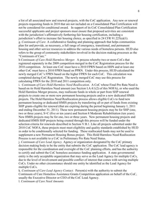 8


a list of all associated new and renewal projects, with the CoC application. Any new or renewal
projects requesting funds in 2010 that are not included on a Consolidated Plan Certification will
not be considered for conditional award. In support of its CoC Consolidated Plan Certification
successful applicants and project sponsors must ensure that proposed activities are consistent
with the jurisdiction’s affirmatively furthering fair housing certification, including a
jurisdiction’s effort to increase fair housing choice, as specified in 24 CFR 91.225(a)(1).
g. Continuum of Care. A collaborative funding and planning approach that helps communities
plan for and provide, as necessary, a full range of emergency, transitional, and permanent
housing and other service resources to address the various needs of homeless persons. HUD also
refers to the group of community stakeholders involved in the decision making processes as the
―Continuum of Care.‖
h Continuum of Care Hold Harmless Merger. A process whereby two or more CoCs that
registered separately in the 2009 competition merged in the CoC Registration process for the
2010 competition. At least one CoC must have a 2010 FPRN based on HHN and at least one
other CoC must have a 2010 FPRN based on PPRN. Under this process, HUD calculated the
newly merged CoC’s FPRN based on the higher FPRN for each CoC. This calculation was
completed during CoC Registration. The newly merged CoC may use this process for
calculating FPRN for the 2010 and 2011 competition only.
i. Continuum of Care Hold Harmless Need Reallocation. A CoC whose Final Pro Rata Need is
based on its Hold Harmless Need amount (see Section I.A.4.l.(2) of this NOFA), or who used the
Hold Harmless Merger process, may reallocate funds in whole or part from SHP renewal
projects to create one or more new permanent housing projects and/or a new dedicated HMIS
projects. The Hold Harmless Need Reallocation process allows eligible CoCs to fund new
permanent housing or dedicated HMIS projects by transferring all or part of funds from existing
SHP grants eligible for renewal (that are expiring during the period beginning January 1, 2011
and ending December 31, 2011). These new permanent housing projects may be for SHP (one,
two or three years), S+C (five or ten years) and Section 8 Moderate Rehabilitation (ten years).
New HMIS projects may be for one, two or three years. New permanent housing projects and
dedicated HMIS SHP projects being created through this process will be funded under the
selection criteria for renewals described in Section V.B.1. Like all projects submitted under the
2010 CoC NOFA, these projects must meet eligibility and quality standards established by HUD
in order to be conditionally selected for funding. These reallocated funds may not be used to
supplement a new Permanent Housing Bonus project. This Hold Harmless Need Reallocation
Process is not available to a CoC in Preliminary Pro Rata Need Status.
j. Continuum of Care Lead Agency. Agency or organization designated by the CoC primary
decision making body to be the entity that submits the CoC application. The CoC lead agency is
responsible for the coordination and oversight of the CoC planning efforts, and has the authority
to certify and submit the CoC homeless assistance funding application. A state governmental
entity is the only acceptable organization that may serve as the Lead Agency for multiple CoCs,
due to the level of involvement and possible conflict of interest that comes with serving multiple
CoCs. Under no other circumstance should one entity be identified as the Lead Agency for
multiple CoCs.
k. Continuum of Care Lead Agency Contact. Person(s) with the authority to submit the
Continuum of Care Homeless Assistance Grants Competition application on behalf of the CoC,
usually the Executive Director or CEO of the CoC Lead Agency.
l. Continuum of Care Need Amounts
 