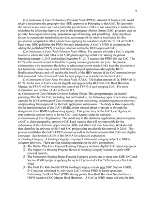 9


     (1) Continuum of Care Preliminary Pro Rata Need (PPRN). Amount of funds a CoC could
receive based upon the geography that HUD approves as belonging to that CoC. To determine
the homeless assistance need of a particular jurisdiction, HUD will use nationally available data,
including the following factors as used in the Emergency Shelter Grants (ESG) program: data on
poverty, housing overcrowding, population, age of housing, and growth lag. Applying those
factors to a particular jurisdiction provides an estimate of the relative need index for that
jurisdiction compared to other jurisdictions applying for assistance under the 2010 CoC NOFA.
Each year, HUD publishes the PPRN for each jurisdiction. A CoC’s PPRN is determined by
adding the published PPRN of each jurisdiction within the HUD-approved CoC.
     (2) Continuum of Care Hold Harmless Need (HHN). The amount of funds a CoC is eligible
to receive where the total ARA of all SHP grants expiring in that CoC during the period
beginning January 1, 2011 and ending December 31, 2011 exceeds the PPRN for that CoC. The
HHN is the amount needed to fund the expiring renewal grants for one year. To provide
communities with maximum flexibility in addressing current needs, CoCs have the discretion to
not fund or to reduce one or more SHP renewal project applications through the HHN
Reallocation Process and still receive the benefit of the HHN amount if the CoC proposed to use
that amount of reduced renewal funds for new projects as described in Section I.A.4.i.
     (3) Continuum of Care Final Pro Rata Need (FPRN). The higher amount of: (a) PPRN or (b)
HHN. In the case of CoCs who are eligible and approved by HUD for CoC Hold Harmless
Merger, the FPRN will be based on the sum of the FPRN of each merging CoC. For more
information, see Section I.A.4.h of this NOFA.
m. Continuum of Care Primary Decision Making Group. This group manages the overall
planning effort for the CoC, including, but not limited to, the following types of activities: setting
agendas for full Continuum of Care meetings, project monitoring, determining project priorities,
and providing final approval for the CoC application submission. This body is also responsible
for the implementation of the CoC’s HMIS, either through direct oversight or through the
designation of an HMIS implementing agency. This group may be the CoC Lead Agency or
may authorize another entity to be the CoC Lead Agency under its direction.
n. Continuum of Care Registration. The initial step in the electronic application process requires
a CoC to claim geography, appoint a CoC Lead Agency that will be responsible for the
submission of the electronic application to HUD, and attach its Grant Inventory Worksheet(s)
that identifies the universe of SHP and S+C projects that are eligible for renewal in 2010. This
process establishes the CoC’s FPRN amount as well as the bonus amounts that CoCs are eligible
to request. See Section I.A.5.b of this NOFA for a detailed explanation.
o. Funding Category. A funding category is a project submission category subject to NOFA
selection priorities. There are four funding categories in the 2010 competition:
    (1) The Shelter Plus Care Renewal Funding Category includes eligible S+C renewal projects.
    (2) The Supportive Housing Program Renewal Funding Category includes eligible SHP
         renewal projects.
    (3) The Permanent Housing Bonus Funding Category covers one or more new SHP, S+C and
         Section 8 SRO projects applying for up to 15 percent of a CoC’s Preliminary Pro Rata
         Need.
    (4) The Final Pro Rata Need (FPRN) Funding Category covers new SHP, Section 8 SRO,
         S+C projects submitted by only those CoC’s whose FPRN is based upon their
         Preliminary Pro Rata Need (PPRN) being greater than Hold Harmless Need or have a
         FRPN based on COC Merger Hold Harmless. A CoC in PPRN status will only be able
 
