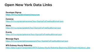 Open New York Data Links
Developer Signup
https://511ny.org/developers/resources
Cameras
https://511ny.org/api/getcameras?key=SignUpForFreeKey&format=json
Alerts
https://511ny.org/api/getalerts?key=SignUpForFreeKey&format=json
Events
https://511ny.org/api/getevents?key=SignUpForFreeKey&format=json
Message Signs
https://511ny.org/api/getmessagesigns?key=SignUpForFreeKey&format=json
MTA Subway Hourly Ridership
https://data.ny.gov/Transportation/MTA-Subway-Hourly-Ridership-Beginning-2025/5wq4-mkjj/about_data
 