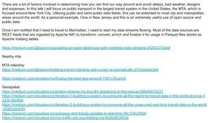 There are a lot of factors involved in determining how you can find our way around and avoid delays, bad weather, dangers
and expenses. In this talk I will focus on public transport in the largest transit system in the United States, the MTA, which is
focused around New York City. Utilizing public and semi-public data feeds, this can be extended to most city and metropolitan
areas around the world. As a personal example, I live in New Jersey and this is an extremely useful use of open source and
public data.
Once I am notified that I need to travel to Manhattan, I need to start my data streams flowing. Most of the data sources are
REST feeds that are ingested by Apache NiFi to transform, convert, enrich and finalize it for usage in Parquet files stored as
Apache Iceberg tables.
https://medium.com/@tspann/populating-an-open-lakehouse-with-codeless-data-streams-04292375ddaf
Nearby mta
MTA ridership
https://medium.com/@tspann/building-transit-ridership-with-cursor-ai-utomatically-d73cbdcba3e9
https://medium.com/cloudera-inc/finding-the-best-way-around-7491c76ca4cb
Geospatial
https://medium.com/cloudera-inc/boston-wheres-my-bus-llm-streaming-to-the-rescue-586dfd019237
https://medium.com/cloudera-inc/iteration-1-building-a-system-to-consume-all-the-real-time-transit-data-in-the-world-at-once-4
322b160df9d
https://medium.com/cloudera-inc/iteration-2-building-a-system-to-consume-all-the-unsecured-real-time-transit-data-in-the-world
-5f365c0cf240
https://medium.com/cloudera-inc/subways-and-transit-updates-in-real-time-30c104c359ef
https://medium.com/cloudera-inc/nyc-traffic-are-you-kidding-me-6d3fa853903b
 