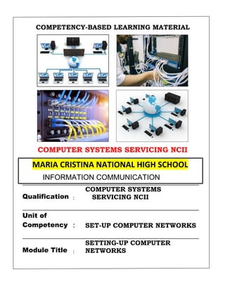 COMPETENCY-BASED LEARNING MATERIAL
COMPUTER SYSTEMS SERVICING NCII
Sector :
ELECTRONIC SECTOR
Qualification :
COMPUTER SYSTEMS
SERVICING NCII
Unit of
Competency : SET-UP COMPUTER NETWORKS
Module Title :
SETTING-UP COMPUTER
NETWORKS
MARIA CRISTINA NATIONAL HIGH SCHOOL
INFORMATION COMMUNICATION
TECHNOLOGY
 