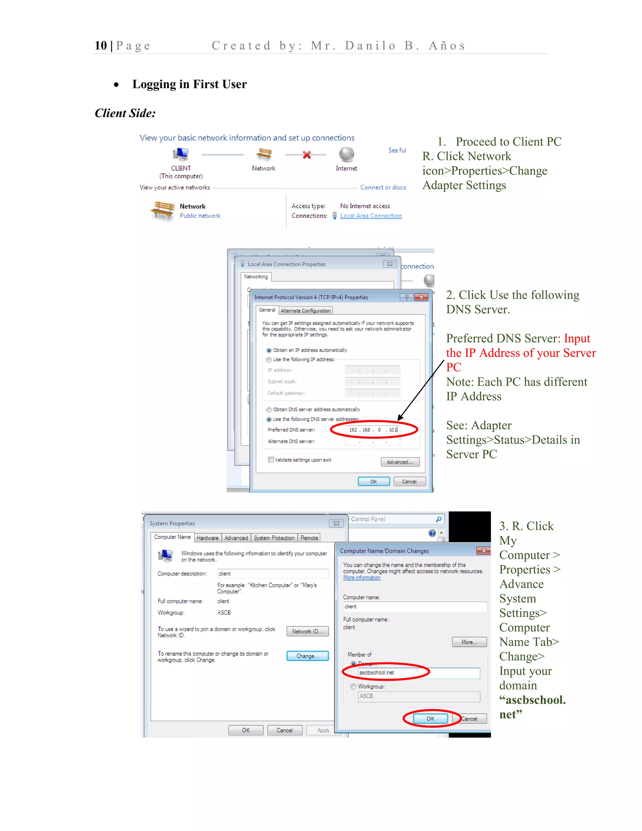10 | P a g e C r e a t e d b y : M r . D a n i l o B . A ñ o s
• Logging in First User
Client Side:
1. Proceed to Client PC
R. Click Network
icon>Properties>Change
Adapter Settings
2. Click Use the following
DNS Server.
Preferred DNS Server: Input
the IP Address of your Server
PC
Note: Each PC has different
IP Address
See: Adapter
Settings>Status>Details in
Server PC
3. R. Click
My
Computer >
Properties >
Advance
System
Settings>
Computer
Name Tab>
Change>
Input your
domain
“ascbschool.
net”
 