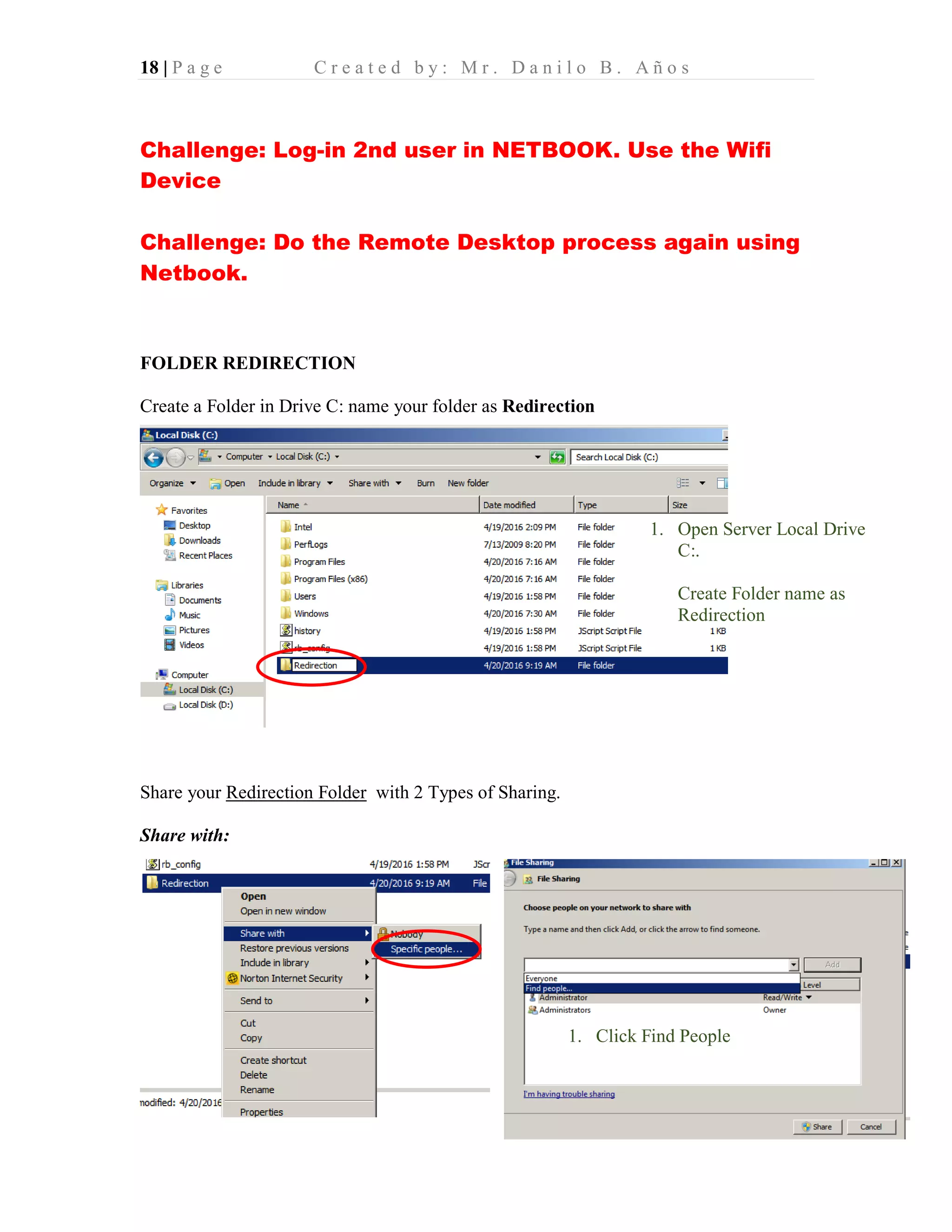 18 | P a g e C r e a t e d b y : M r . D a n i l o B . A ñ o s
Challenge: Log-in 2nd user in NETBOOK. Use the Wifi
Device
Challenge: Do the Remote Desktop process again using
Netbook.
FOLDER REDIRECTION
Create a Folder in Drive C: name your folder as Redirection
Share your Redirection Folder with 2 Types of Sharing.
Share with:
1. Open Server Local Drive
C:.
Create Folder name as
Redirection
1. Click Find People
 