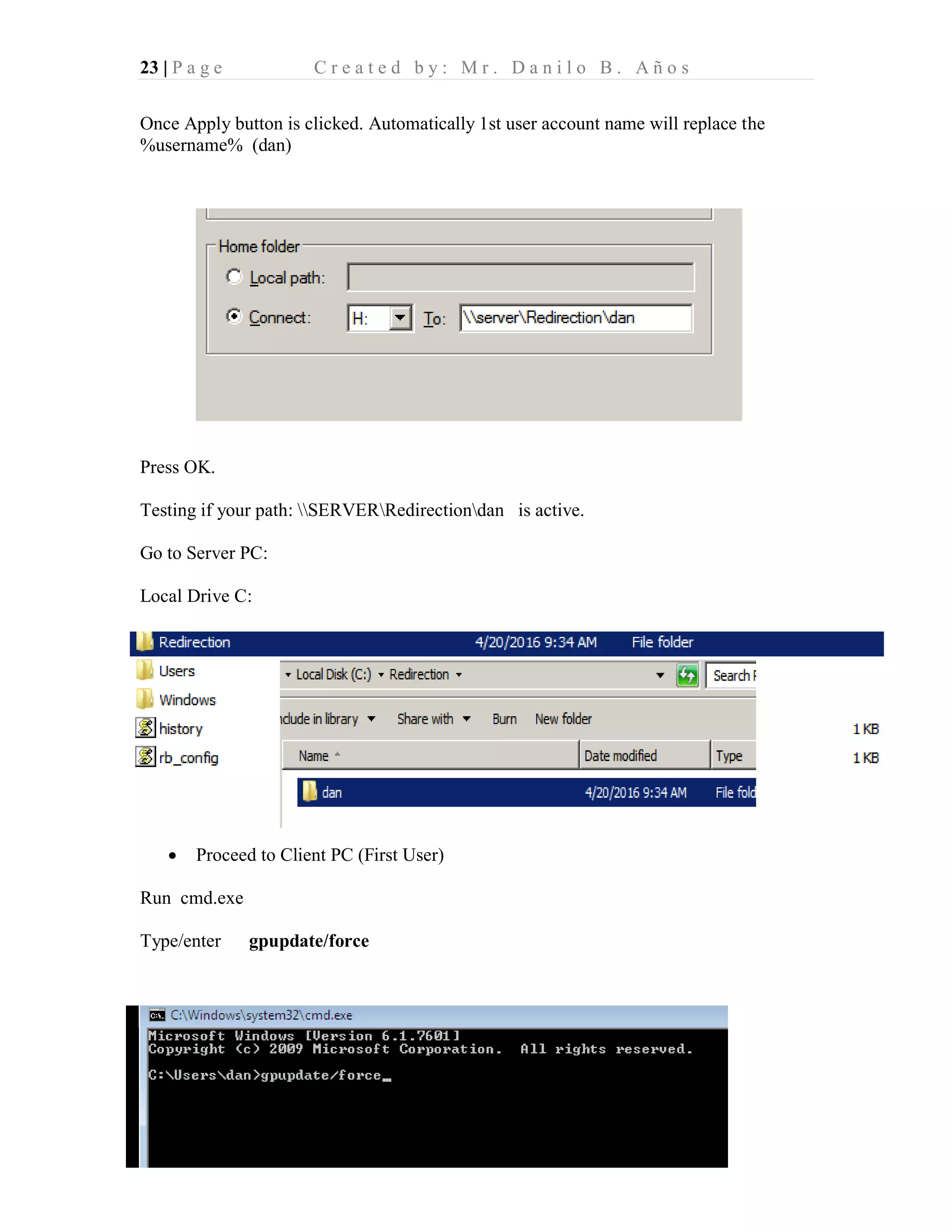 23 | P a g e C r e a t e d b y : M r . D a n i l o B . A ñ o s
Once Apply button is clicked. Automatically 1st user account name will replace the
%username% (dan)
Press OK.
Testing if your path: SERVERRedirectiondan is active.
Go to Server PC:
Local Drive C:
• Proceed to Client PC (First User)
Run cmd.exe
Type/enter gpupdate/force
 