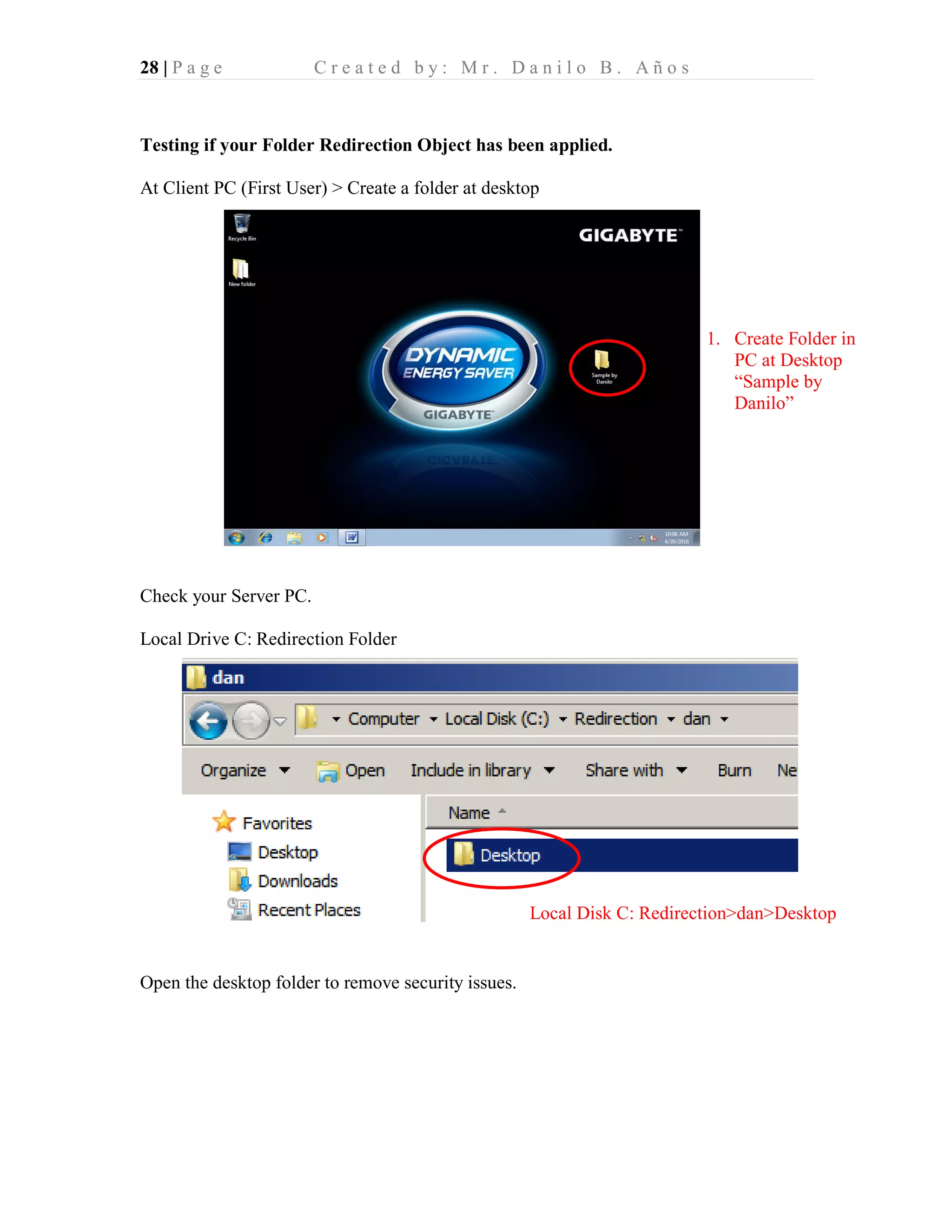 28 | P a g e C r e a t e d b y : M r . D a n i l o B . A ñ o s
Testing if your Folder Redirection Object has been applied.
At Client PC (First User) > Create a folder at desktop
Check your Server PC.
Local Drive C: Redirection Folder
Open the desktop folder to remove security issues.
1. Create Folder in
PC at Desktop
“Sample by
Danilo”
Local Disk C: Redirection>dan>Desktop
 