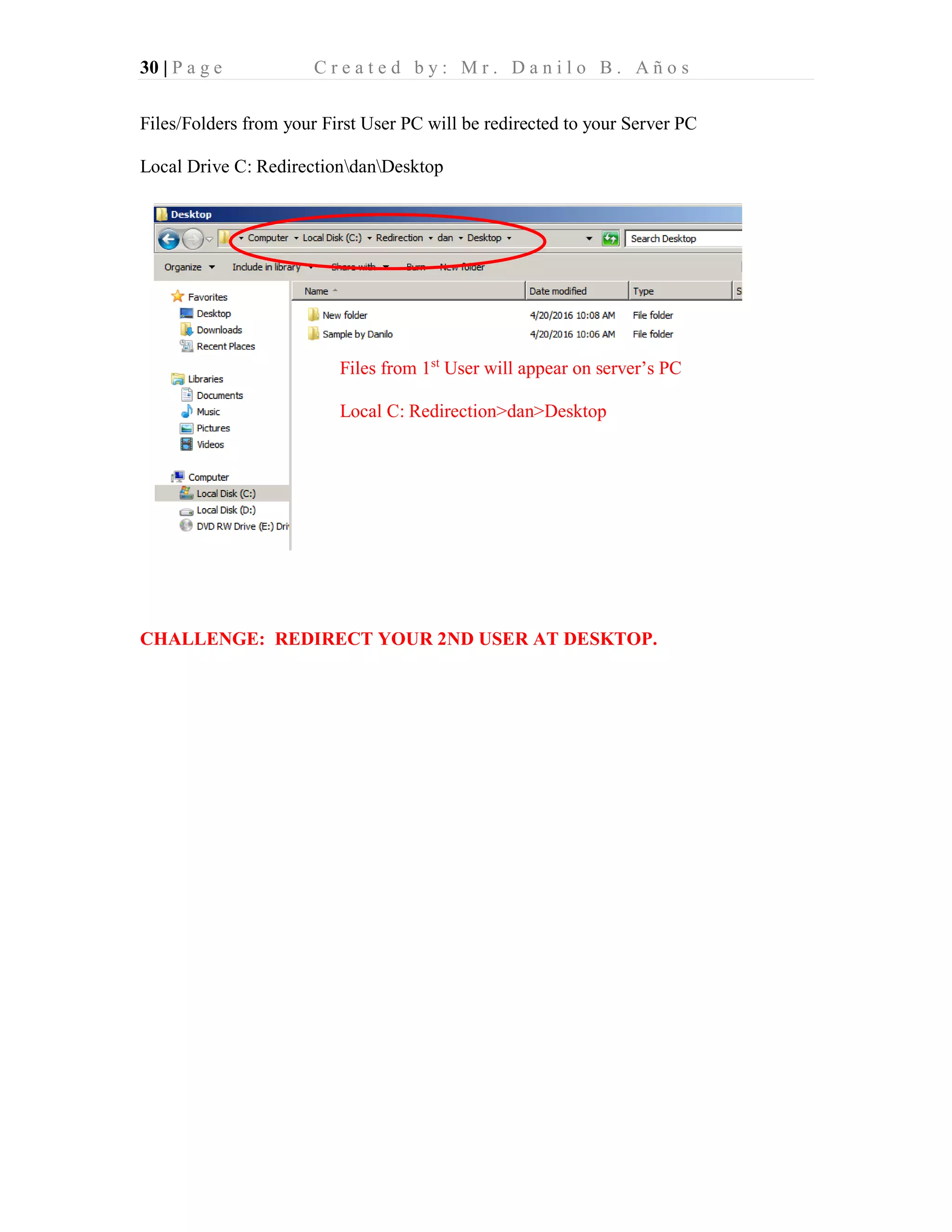 30 | P a g e C r e a t e d b y : M r . D a n i l o B . A ñ o s
Files/Folders from your First User PC will be redirected to your Server PC
Local Drive C: RedirectiondanDesktop
CHALLENGE: REDIRECT YOUR 2ND USER AT DESKTOP.
Files from 1st
User will appear on server’s PC
Local C: Redirection>dan>Desktop
 