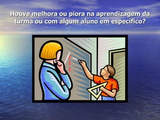 Houve melhora ou piora na aprendizagem da turma ou com algum aluno em específico? 
