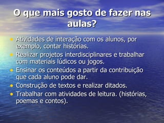 O que mais gosto de fazer nas aulas? Atividades de interação com os alunos, por exemplo, contar histórias. Realizar projetos interdisciplinares e trabalhar com materiais lúdicos ou jogos. Ensinar os conteúdos a partir da contribuição que cada aluno pode dar. Construção de textos e realizar ditados. Trabalhar com atividades de leitura. (histórias, poemas e contos). 