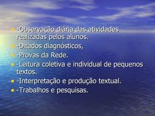 -Observação diária das atividades realizadas pelos alunos. -Ditados diagnósticos,  -Provas da Rede. -Leitura coletiva e individual de pequenos textos. -Interpretação e produção textual. -Trabalhos e pesquisas. 