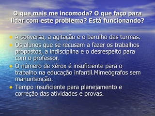 O que mais me incomoda? O que faço para lidar com este problema? Está funcionando? A conversa, a agitação e o barulho das turmas. Os alunos que se recusam a fazer os trabalhos propostos, a indisciplina e o desrespeito para com o professor. O número de xérox é insuficiente para o trabalho na educação infantil.Mimeógrafos sem manuntenção. Tempo insuficiente para planejamento e correção das atividades e provas. 