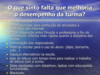 O que sinto falta que melhoria o desempenho da turma? Reforço escolar. Maior facilidade para confecção de atividades e realização das mesmas. Maior integração entre Direção e professores a fim de estabelecer critérios mais rígidos quanto à disciplina dos alunos. Convocação dos responsáveis. Material escolar para o uso do aluno. (lápis, borracha, cola...) Espaços alternativos na escola. Sala de leitura com tempo livre para realizar o trabalho de leitura com a turma. Salas equipadas com datashow, laptop com educopédia funcionando. Blackouts. 
