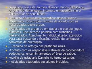 -A solução não está ao meu alcance: alunos faltosos ou os pais não demonstram interesse em acompanhar a vida escolar de seus filhos. -Proposta de atividades específicas para auxiliar o letramento, construções textuais de acordo com as necessidades deste grupo. - Atividades em grupo ou em dupla e o uso dos jogos didáticos. Recuperação paralela com trabalhos diferenciados. Atendimento individualizado, exercícios para casa buscando a fixação, revisão de conteúdos, conversas de orientação. - Trabalho de reforço das pastinhas azuis. -Contato com os responsáveis através da coordenadora pedagógica, encaminhamentos p/ área de saúde. -Auxílio da estagiária Danielle no turno da tarde. - Atividades adaptadas aos alunos incluídos. 