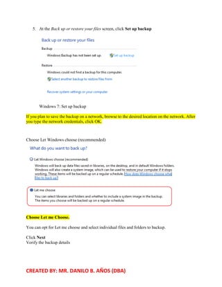 CREATED BY: MR. DANILO B. AÑOS (DBA)
5. At the Back up or restore your files screen, click Set up backup
Windows 7: Set up backup
If you plan to save the backup on a network, browse to the desired location on the network. After
you type the network credentials, click OK.
Choose Let Windows choose (recommended)
Choose Let me Choose.
You can opt for Let me choose and select individual files and folders to backup.
Click Next
Verify the backup details
 