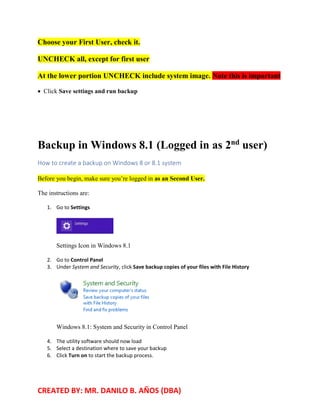CREATED BY: MR. DANILO B. AÑOS (DBA)
Choose your First User, check it.
UNCHECK all, except for first user
At the lower portion UNCHECK include system image. Note this is important
• Click Save settings and run backup
Backup in Windows 8.1 (Logged in as 2nd
user)
How to create a backup on Windows 8 or 8.1 system
Before you begin, make sure you’re logged in as an Second User.
The instructions are:
1. Go to Settings
Settings Icon in Windows 8.1
2. Go to Control Panel
3. Under System and Security, click Save backup copies of your files with File History
Windows 8.1: System and Security in Control Panel
4. The utility software should now load
5. Select a destination where to save your backup
6. Click Turn on to start the backup process.
 