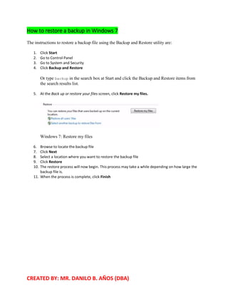 CREATED BY: MR. DANILO B. AÑOS (DBA)
How to restore a backup in Windows 7
The instructions to restore a backup file using the Backup and Restore utility are:
1. Click Start
2. Go to Control Panel
3. Go to System and Security
4. Click Backup and Restore
Or type backup in the search box at Start and click the Backup and Restore items from
the search results list.
5. At the Back up or restore your files screen, click Restore my files.
Windows 7: Restore my files
6. Browse to locate the backup file
7. Click Next
8. Select a location where you want to restore the backup file
9. Click Restore
10. The restore process will now begin. This process may take a while depending on how large the
backup file is.
11. When the process is complete, click Finish
 