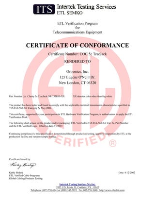 ETL Verification Program
                                                         for
                                           Telecommunications Equipment


                 CERTIFICATE OF CONFORMANCE
                                      Certificate Number: COC 5e TracJack
                                                      RENDERED TO

                                                     Ortronics, Inc.
                                                 125 Eugene O'Neill Dr.
                                                 New London, CT 06320


Part Number (s): Clarity 5e TracJack OR-TJ5E00-XX              XX denotes color other than fog white


The product has been tested and found to comply with the applicable electrical transmission characteristics specified in
TIA/EIA-568-B.2 Category 5e May 2001.

This certificate, supported by your participation in ETL Hardware Verification Program, is authorization to apply the ETL
Verification Mark.

The following shall appear on the product and/or packaging: ETL Verified to TIA/EIA-568-B.2 Cat. 5e, Part Number
and the ETL Verified Logo. Effective date 2/1/2003


Continuing compliance to this specification is monitored through production testing, quarterly inspections by ETL at the
production facility and random sample testing.




Certificate Issued by:




Kathy Bishop                                                                                                Date: 8/12/2002
ETL Verified Cable Programs
Global Cabling Products Testing

                                               Intertek Testing Services NA Inc.
                                            3933 U.S. Route 11, Cortland, NY 13045
                     Telephone (607) 758-6641 or (800) 345-3851 Fax 607-758-3648 http:www.etlcable.com
 
