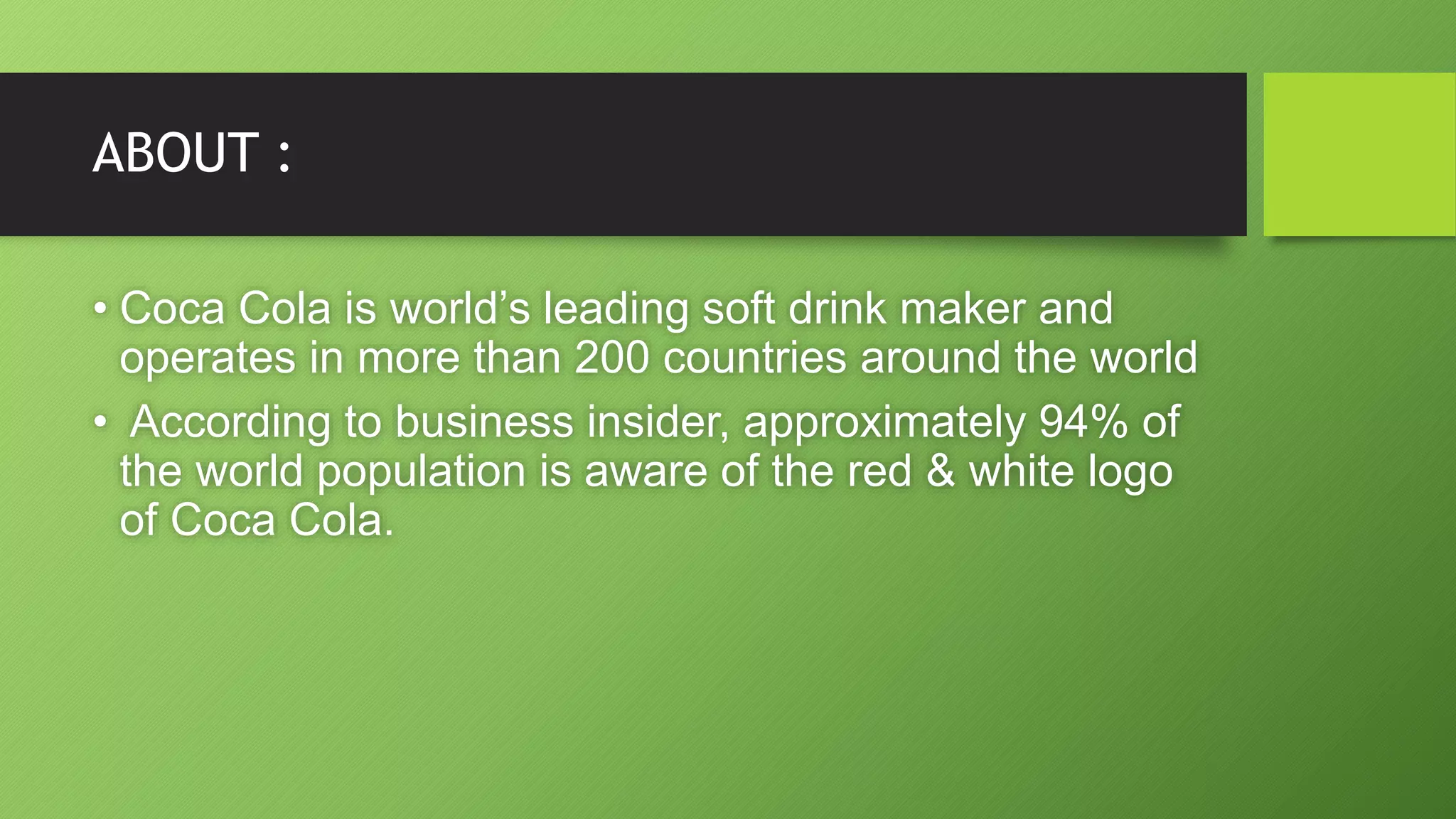 ABOUT :
• Coca Cola is world’s leading soft drink maker and
operates in more than 200 countries around the world
• According to business insider, approximately 94% of
the world population is aware of the red & white logo
of Coca Cola.
 