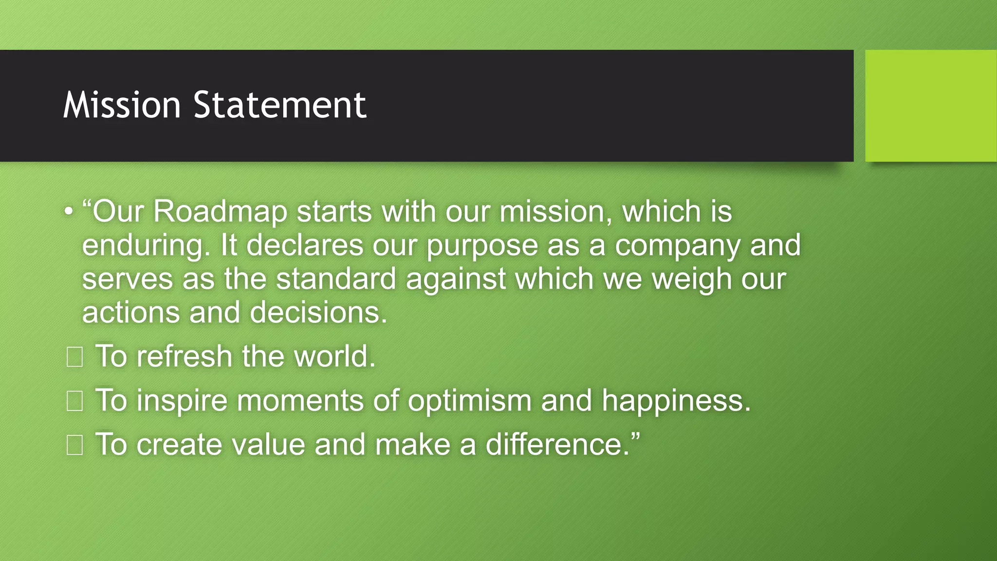 Mission Statement
• “Our Roadmap starts with our mission, which is
enduring. It declares our purpose as a company and
serves as the standard against which we weigh our
actions and decisions.
To refresh the world.
To inspire moments of optimism and happiness.
To create value and make a difference.”
 