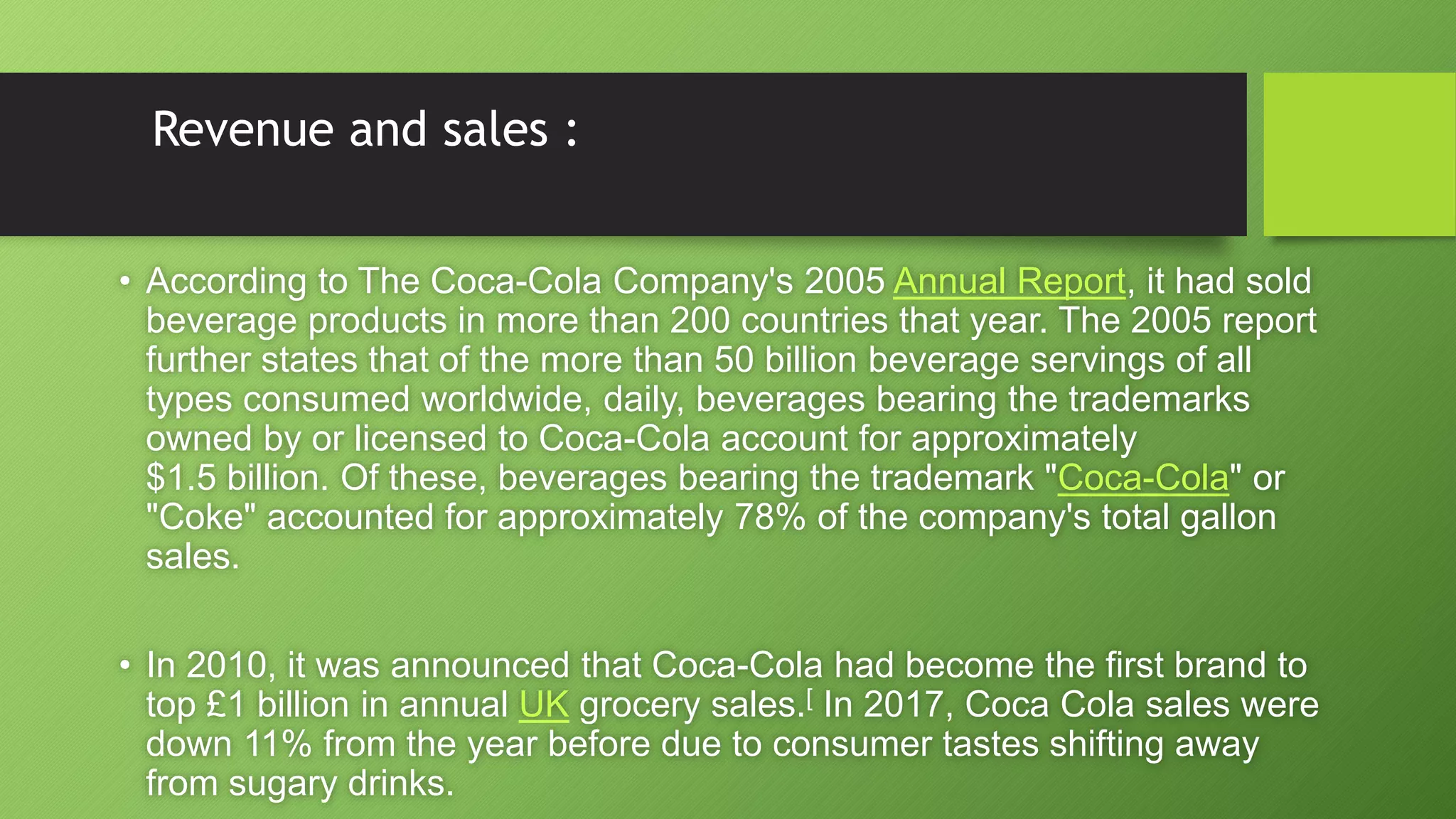 Revenue and sales :
• According to The Coca-Cola Company's 2005 Annual Report, it had sold
beverage products in more than 200 countries that year. The 2005 report
further states that of the more than 50 billion beverage servings of all
types consumed worldwide, daily, beverages bearing the trademarks
owned by or licensed to Coca-Cola account for approximately
$1.5 billion. Of these, beverages bearing the trademark "Coca-Cola" or
"Coke" accounted for approximately 78% of the company's total gallon
sales.
• In 2010, it was announced that Coca-Cola had become the first brand to
top £1 billion in annual UK grocery sales.[ In 2017, Coca Cola sales were
down 11% from the year before due to consumer tastes shifting away
from sugary drinks.
 