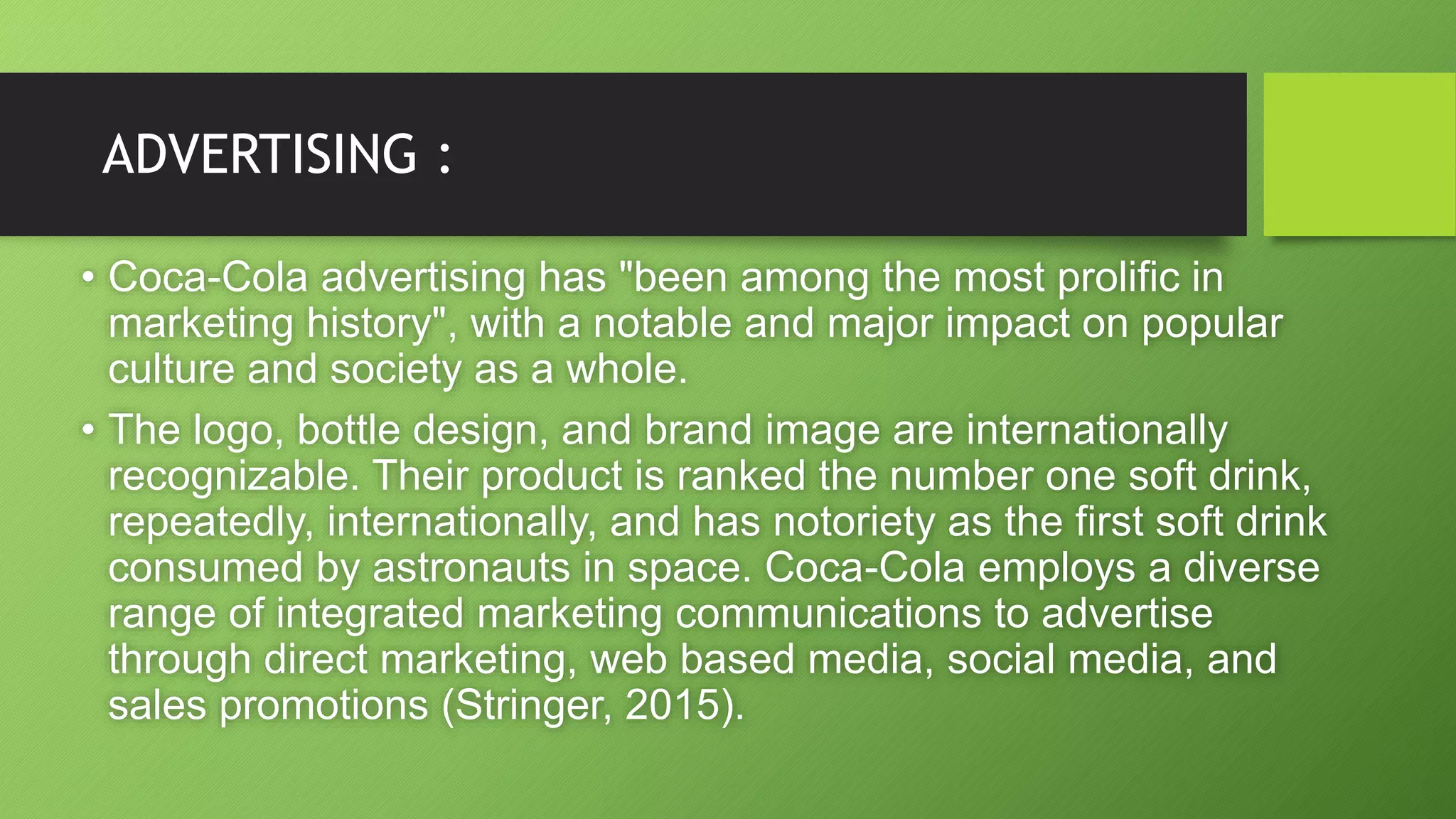 ADVERTISING :
• Coca-Cola advertising has "been among the most prolific in
marketing history", with a notable and major impact on popular
culture and society as a whole.
• The logo, bottle design, and brand image are internationally
recognizable. Their product is ranked the number one soft drink,
repeatedly, internationally, and has notoriety as the first soft drink
consumed by astronauts in space. Coca-Cola employs a diverse
range of integrated marketing communications to advertise
through direct marketing, web based media, social media, and
sales promotions (Stringer, 2015).
 