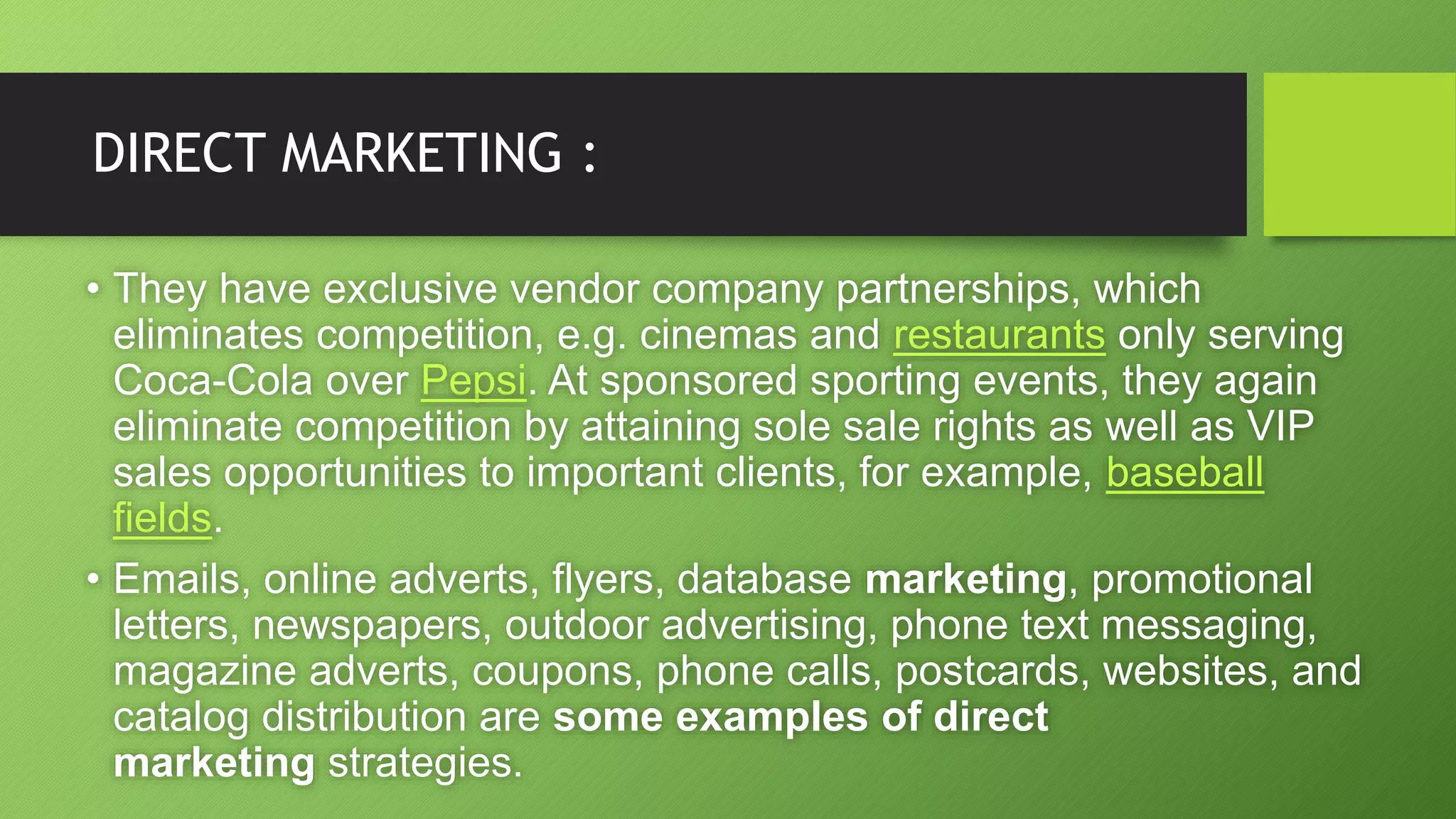DIRECT MARKETING :
• They have exclusive vendor company partnerships, which
eliminates competition, e.g. cinemas and restaurants only serving
Coca-Cola over Pepsi. At sponsored sporting events, they again
eliminate competition by attaining sole sale rights as well as VIP
sales opportunities to important clients, for example, baseball
fields.
• Emails, online adverts, flyers, database marketing, promotional
letters, newspapers, outdoor advertising, phone text messaging,
magazine adverts, coupons, phone calls, postcards, websites, and
catalog distribution are some examples of direct
marketing strategies.
 