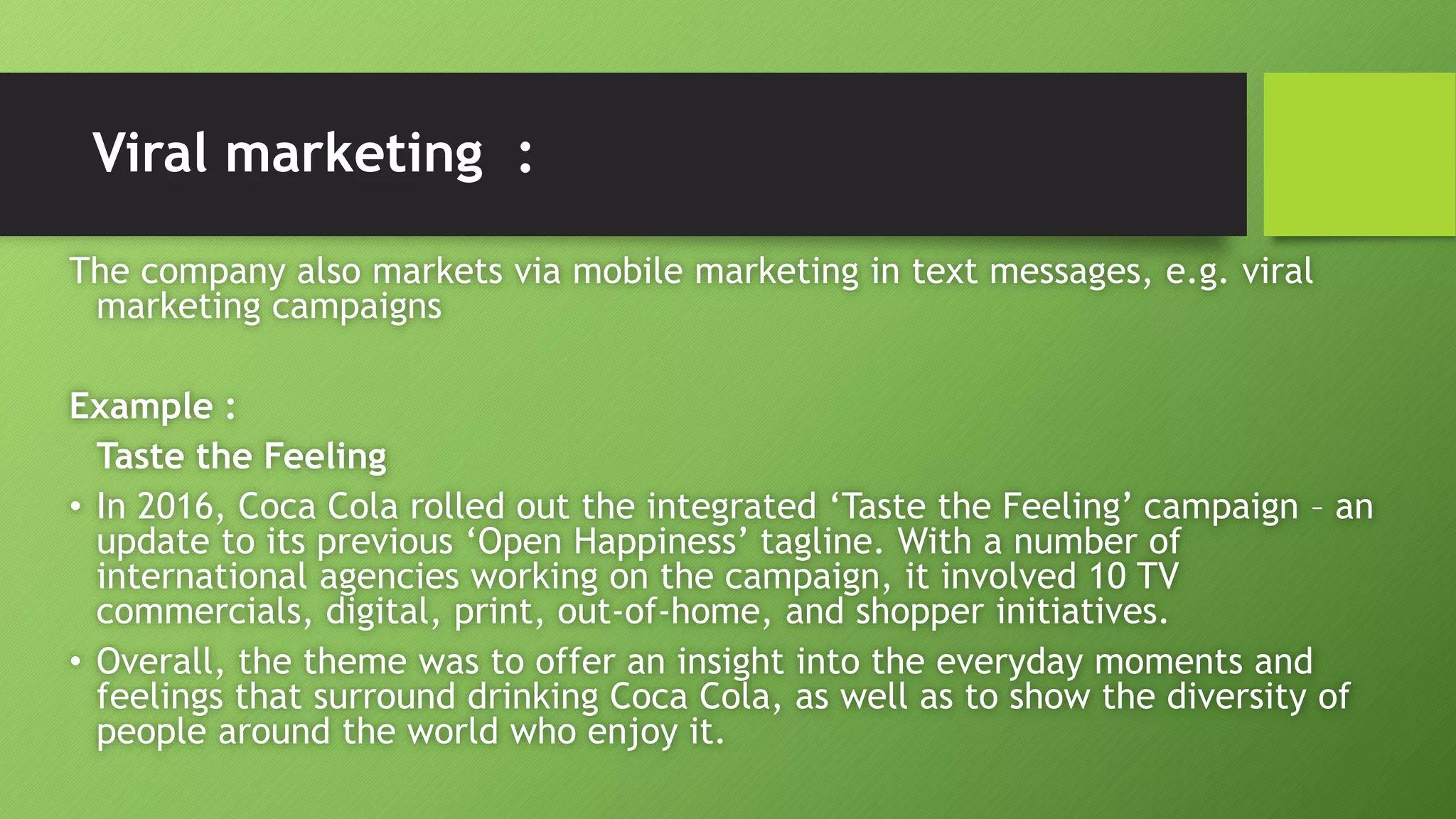 Viral marketing :
The company also markets via mobile marketing in text messages, e.g. viral
marketing campaigns
Example :
Taste the Feeling
• In 2016, Coca Cola rolled out the integrated ‘Taste the Feeling’ campaign – an
update to its previous ‘Open Happiness’ tagline. With a number of
international agencies working on the campaign, it involved 10 TV
commercials, digital, print, out-of-home, and shopper initiatives.
• Overall, the theme was to offer an insight into the everyday moments and
feelings that surround drinking Coca Cola, as well as to show the diversity of
people around the world who enjoy it.
 