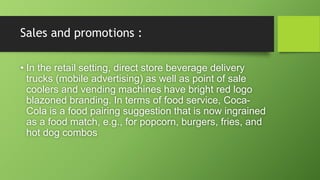 Sales and promotions :
• In the retail setting, direct store beverage delivery
trucks (mobile advertising) as well as point of sale
coolers and vending machines have bright red logo
blazoned branding. In terms of food service, Coca-
Cola is a food pairing suggestion that is now ingrained
as a food match, e.g., for popcorn, burgers, fries, and
hot dog combos
 