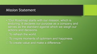 Mission Statement
• “Our Roadmap starts with our mission, which is
enduring. It declares our purpose as a company and
serves as the standard against which we weigh our
actions and decisions.
To refresh the world.
To inspire moments of optimism and happiness.
To create value and make a difference.”
 
