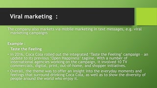 Viral marketing :
The company also markets via mobile marketing in text messages, e.g. viral
marketing campaigns
Example :
Taste the Feeling
• In 2016, Coca Cola rolled out the integrated ‘Taste the Feeling’ campaign – an
update to its previous ‘Open Happiness’ tagline. With a number of
international agencies working on the campaign, it involved 10 TV
commercials, digital, print, out-of-home, and shopper initiatives.
• Overall, the theme was to offer an insight into the everyday moments and
feelings that surround drinking Coca Cola, as well as to show the diversity of
people around the world who enjoy it.
 